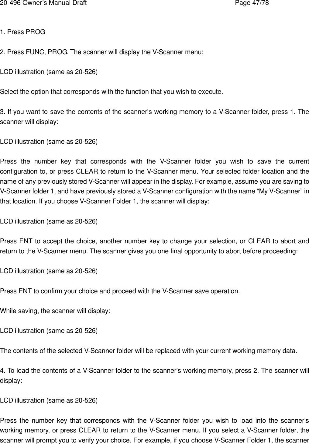 20-496 Owner&rsquo;s Manual Draft    Page 47/78  1. Press PROG  2. Press FUNC, PROG. The scanner will display the V-Scanner menu:  LCD illustration (same as 20-526)  Select the option that corresponds with the function that you wish to execute.  3. If you want to save the contents of the scanner&rsquo;s working memory to a V-Scanner folder, press 1. The scanner will display:  LCD illustration (same as 20-526)  Press the number key that corresponds with the V-Scanner folder you wish to save the current configuration to, or press CLEAR to return to the V-Scanner menu. Your selected folder location and the name of any previously stored V-Scanner will appear in the display. For example, assume you are saving to V-Scanner folder 1, and have previously stored a V-Scanner configuration with the name &ldquo;My V-Scanner&rdquo; in that location. If you choose V-Scanner Folder 1, the scanner will display:  LCD illustration (same as 20-526)  Press ENT to accept the choice, another number key to change your selection, or CLEAR to abort and return to the V-Scanner menu. The scanner gives you one final opportunity to abort before proceeding:  LCD illustration (same as 20-526)  Press ENT to confirm your choice and proceed with the V-Scanner save operation.  While saving, the scanner will display:  LCD illustration (same as 20-526)  The contents of the selected V-Scanner folder will be replaced with your current working memory data.  4. To load the contents of a V-Scanner folder to the scanner&rsquo;s working memory, press 2. The scanner will display:  LCD illustration (same as 20-526)  Press the number key that corresponds with the V-Scanner folder you wish to load into the scanner&rsquo;s working memory, or press CLEAR to return to the V-Scanner menu. If you select a V-Scanner folder, the scanner will prompt you to verify your choice. For example, if you choose V-Scanner Folder 1, the scanner 