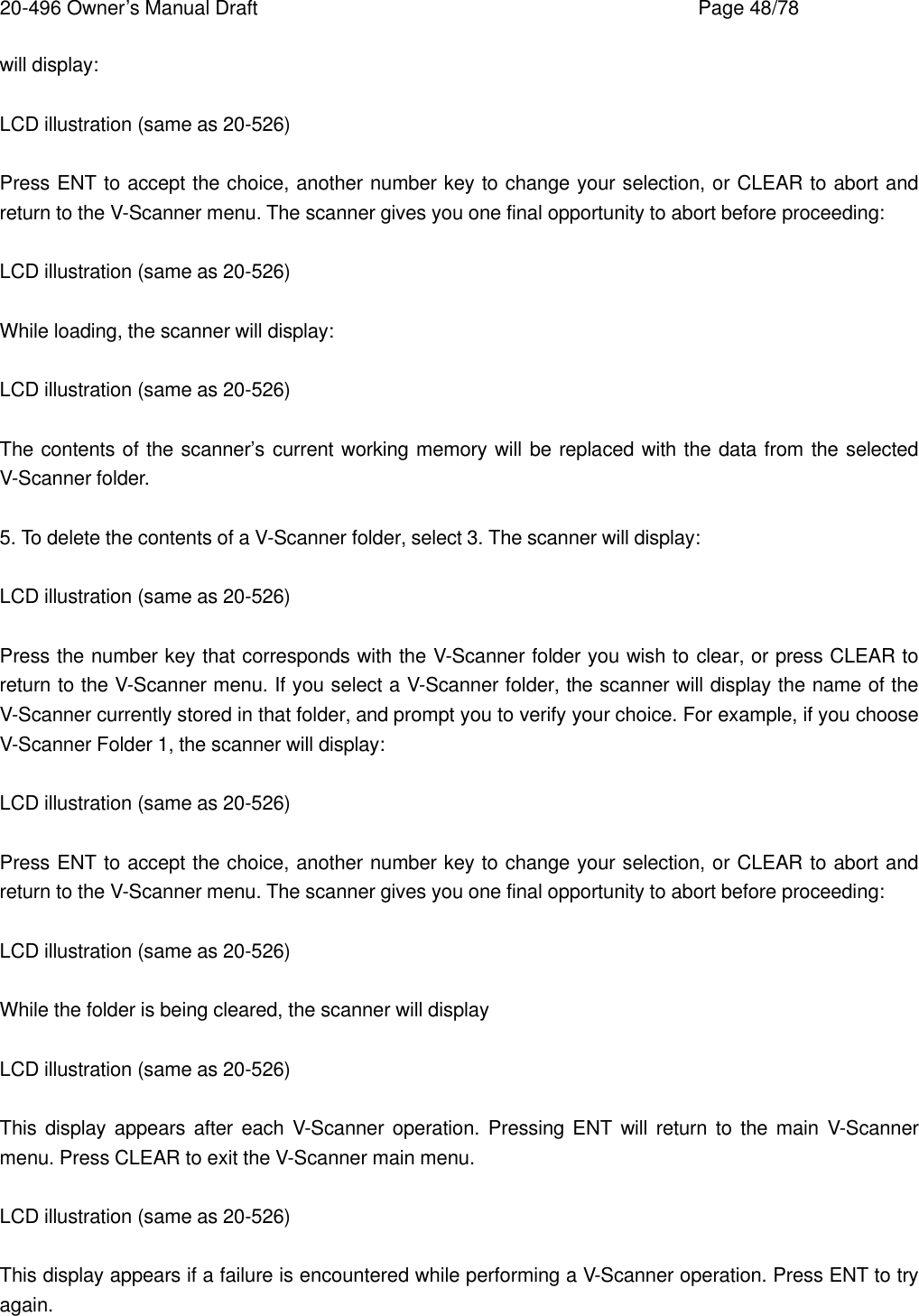 20-496 Owner&rsquo;s Manual Draft    Page 48/78 will display:  LCD illustration (same as 20-526)  Press ENT to accept the choice, another number key to change your selection, or CLEAR to abort and return to the V-Scanner menu. The scanner gives you one final opportunity to abort before proceeding:  LCD illustration (same as 20-526)  While loading, the scanner will display:  LCD illustration (same as 20-526)  The contents of the scanner&rsquo;s current working memory will be replaced with the data from the selected V-Scanner folder.  5. To delete the contents of a V-Scanner folder, select 3. The scanner will display:  LCD illustration (same as 20-526)  Press the number key that corresponds with the V-Scanner folder you wish to clear, or press CLEAR to return to the V-Scanner menu. If you select a V-Scanner folder, the scanner will display the name of the V-Scanner currently stored in that folder, and prompt you to verify your choice. For example, if you choose V-Scanner Folder 1, the scanner will display:  LCD illustration (same as 20-526)  Press ENT to accept the choice, another number key to change your selection, or CLEAR to abort and return to the V-Scanner menu. The scanner gives you one final opportunity to abort before proceeding:  LCD illustration (same as 20-526)  While the folder is being cleared, the scanner will display  LCD illustration (same as 20-526)  This display appears after each V-Scanner operation. Pressing ENT will return to the main V-Scanner menu. Press CLEAR to exit the V-Scanner main menu.  LCD illustration (same as 20-526)  This display appears if a failure is encountered while performing a V-Scanner operation. Press ENT to try again. 