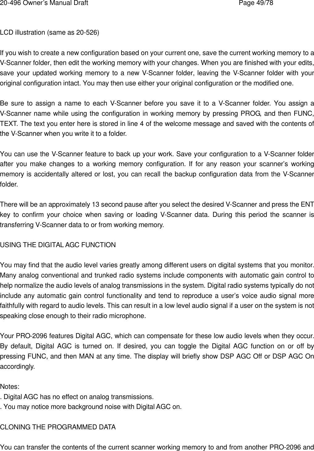 20-496 Owner&rsquo;s Manual Draft    Page 49/78  LCD illustration (same as 20-526)  If you wish to create a new configuration based on your current one, save the current working memory to a V-Scanner folder, then edit the working memory with your changes. When you are finished with your edits, save your updated working memory to a new V-Scanner folder, leaving the V-Scanner folder with your original configuration intact. You may then use either your original configuration or the modified one.  Be sure to assign a name to each V-Scanner before you save it to a V-Scanner folder. You assign a V-Scanner name while using the configuration in working memory by pressing PROG, and then FUNC, TEXT. The text you enter here is stored in line 4 of the welcome message and saved with the contents of the V-Scanner when you write it to a folder.  You can use the V-Scanner feature to back up your work. Save your configuration to a V-Scanner folder after you make changes to a working memory configuration. If for any reason your scanner&rsquo;s working memory is accidentally altered or lost, you can recall the backup configuration data from the V-Scanner folder.  There will be an approximately 13 second pause after you select the desired V-Scanner and press the ENT key to confirm your choice when saving or loading V-Scanner data. During this period the scanner is transferring V-Scanner data to or from working memory.  USING THE DIGITAL AGC FUNCTION  You may find that the audio level varies greatly among different users on digital systems that you monitor. Many analog conventional and trunked radio systems include components with automatic gain control to help normalize the audio levels of analog transmissions in the system. Digital radio systems typically do not include any automatic gain control functionality and tend to reproduce a user&rsquo;s voice audio signal more faithfully with regard to audio levels. This can result in a low level audio signal if a user on the system is not speaking close enough to their radio microphone.  Your PRO-2096 features Digital AGC, which can compensate for these low audio levels when they occur. By default, Digital AGC is turned on. If desired, you can toggle the Digital AGC function on or off by pressing FUNC, and then MAN at any time. The display will briefly show DSP AGC Off or DSP AGC On accordingly.  Notes: . Digital AGC has no effect on analog transmissions. . You may notice more background noise with Digital AGC on.  CLONING THE PROGRAMMED DATA  You can transfer the contents of the current scanner working memory to and from another PRO-2096 and 