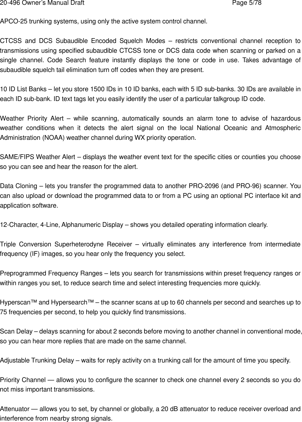 20-496 Owner&rsquo;s Manual Draft    Page 5/78 APCO-25 trunking systems, using only the active system control channel.  CTCSS and DCS Subaudible Encoded Squelch Modes &ndash; restricts conventional channel reception to transmissions using specified subaudible CTCSS tone or DCS data code when scanning or parked on a single channel. Code Search feature instantly displays the tone or code in use. Takes advantage of subaudible squelch tail elimination turn off codes when they are present.  10 ID List Banks &ndash; let you store 1500 IDs in 10 ID banks, each with 5 ID sub-banks. 30 IDs are available in each ID sub-bank. ID text tags let you easily identify the user of a particular talkgroup ID code.  Weather Priority Alert &ndash; while scanning, automatically sounds an alarm tone to advise of hazardous weather conditions when it detects the alert signal on the local National Oceanic and Atmospheric Administration (NOAA) weather channel during WX priority operation.  SAME/FIPS Weather Alert &ndash; displays the weather event text for the specific cities or counties you choose so you can see and hear the reason for the alert.  Data Cloning &ndash; lets you transfer the programmed data to another PRO-2096 (and PRO-96) scanner. You can also upload or download the programmed data to or from a PC using an optional PC interface kit and application software.  12-Character, 4-Line, Alphanumeric Display &ndash; shows you detailed operating information clearly.  Triple Conversion Superheterodyne Receiver &ndash; virtually eliminates any interference from intermediate frequency (IF) images, so you hear only the frequency you select.  Preprogrammed Frequency Ranges &ndash; lets you search for transmissions within preset frequency ranges or within ranges you set, to reduce search time and select interesting frequencies more quickly.  Hyperscan&trade; and Hypersearch&trade; &ndash; the scanner scans at up to 60 channels per second and searches up to 75 frequencies per second, to help you quickly find transmissions.  Scan Delay &ndash; delays scanning for about 2 seconds before moving to another channel in conventional mode, so you can hear more replies that are made on the same channel.  Adjustable Trunking Delay &ndash; waits for reply activity on a trunking call for the amount of time you specify.  Priority Channel &mdash; allows you to configure the scanner to check one channel every 2 seconds so you do not miss important transmissions.  Attenuator &mdash; allows you to set, by channel or globally, a 20 dB attenuator to reduce receiver overload and interference from nearby strong signals.  