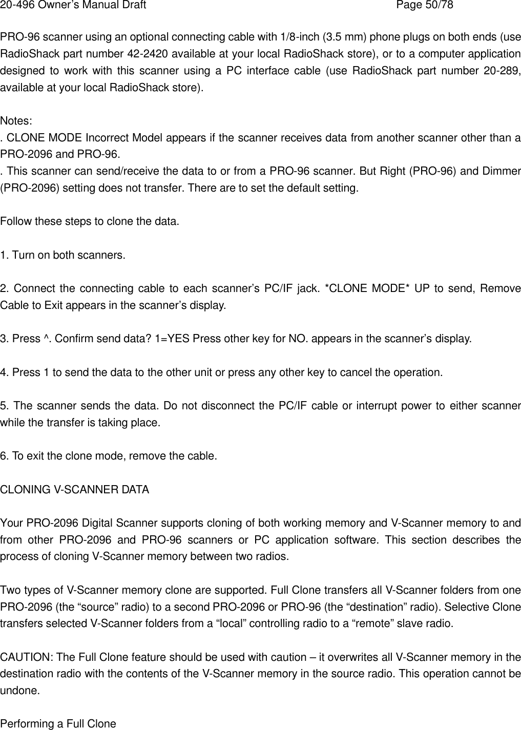 20-496 Owner&rsquo;s Manual Draft    Page 50/78 PRO-96 scanner using an optional connecting cable with 1/8-inch (3.5 mm) phone plugs on both ends (use RadioShack part number 42-2420 available at your local RadioShack store), or to a computer application designed to work with this scanner using a PC interface cable (use RadioShack part number 20-289, available at your local RadioShack store).  Notes: . CLONE MODE Incorrect Model appears if the scanner receives data from another scanner other than a PRO-2096 and PRO-96. . This scanner can send/receive the data to or from a PRO-96 scanner. But Right (PRO-96) and Dimmer (PRO-2096) setting does not transfer. There are to set the default setting.  Follow these steps to clone the data.  1. Turn on both scanners.  2. Connect the connecting cable to each scanner&rsquo;s PC/IF jack. *CLONE MODE* UP to send, Remove Cable to Exit appears in the scanner&rsquo;s display.  3. Press ^. Confirm send data? 1=YES Press other key for NO. appears in the scanner&rsquo;s display.  4. Press 1 to send the data to the other unit or press any other key to cancel the operation.  5. The scanner sends the data. Do not disconnect the PC/IF cable or interrupt power to either scanner while the transfer is taking place.  6. To exit the clone mode, remove the cable.  CLONING V-SCANNER DATA  Your PRO-2096 Digital Scanner supports cloning of both working memory and V-Scanner memory to and from other PRO-2096 and PRO-96 scanners or PC application software. This section describes the process of cloning V-Scanner memory between two radios.  Two types of V-Scanner memory clone are supported. Full Clone transfers all V-Scanner folders from one PRO-2096 (the &ldquo;source&rdquo; radio) to a second PRO-2096 or PRO-96 (the &ldquo;destination&rdquo; radio). Selective Clone transfers selected V-Scanner folders from a &ldquo;local&rdquo; controlling radio to a &ldquo;remote&rdquo; slave radio.  CAUTION: The Full Clone feature should be used with caution &ndash; it overwrites all V-Scanner memory in the destination radio with the contents of the V-Scanner memory in the source radio. This operation cannot be undone.  Performing a Full Clone  