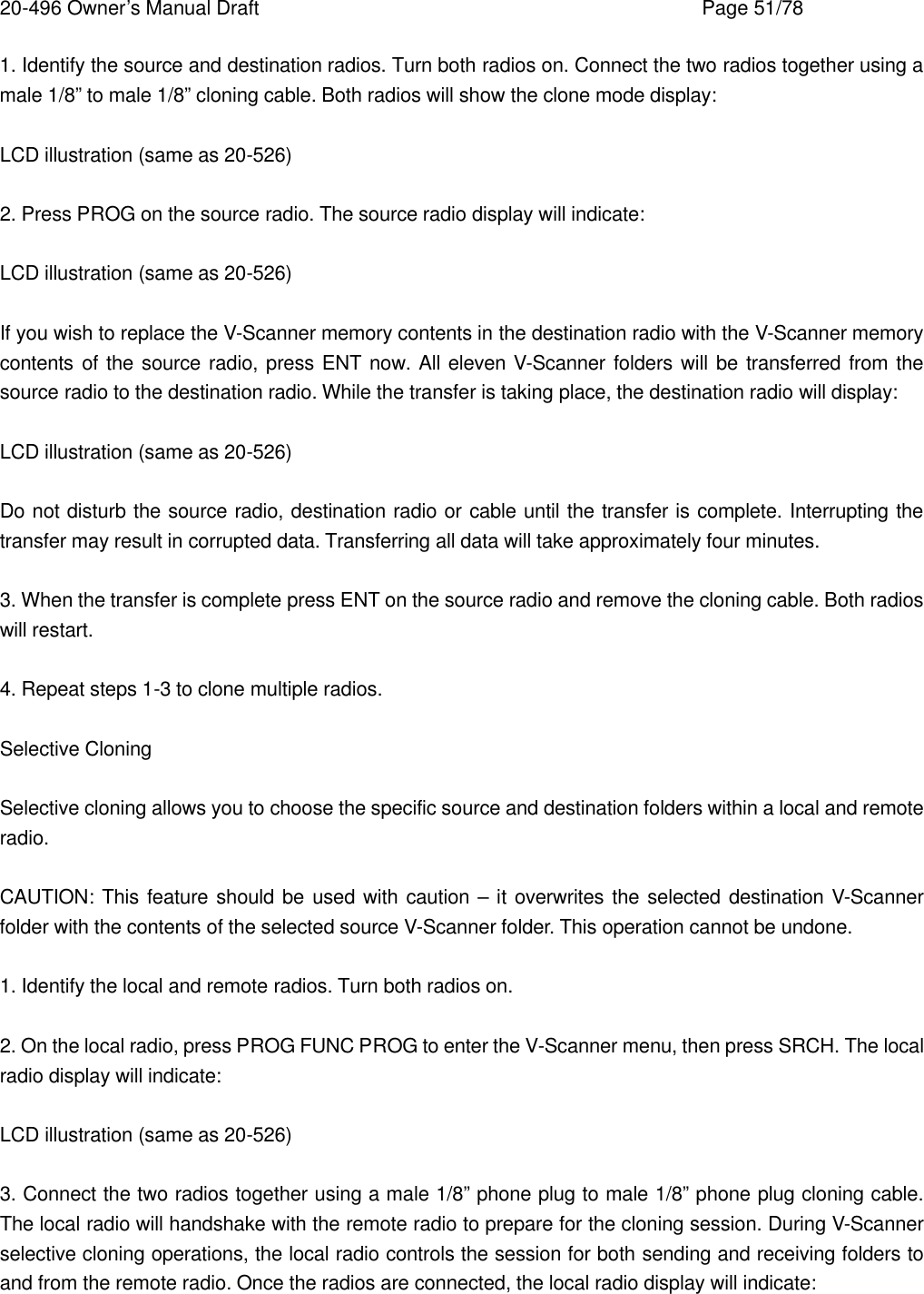 20-496 Owner&rsquo;s Manual Draft    Page 51/78 1. Identify the source and destination radios. Turn both radios on. Connect the two radios together using a male 1/8&rdquo; to male 1/8&rdquo; cloning cable. Both radios will show the clone mode display:  LCD illustration (same as 20-526)  2. Press PROG on the source radio. The source radio display will indicate:  LCD illustration (same as 20-526)  If you wish to replace the V-Scanner memory contents in the destination radio with the V-Scanner memory contents of the source radio, press ENT now. All eleven V-Scanner folders will be transferred from the source radio to the destination radio. While the transfer is taking place, the destination radio will display:  LCD illustration (same as 20-526)  Do not disturb the source radio, destination radio or cable until the transfer is complete. Interrupting the transfer may result in corrupted data. Transferring all data will take approximately four minutes.  3. When the transfer is complete press ENT on the source radio and remove the cloning cable. Both radios will restart.  4. Repeat steps 1-3 to clone multiple radios.  Selective Cloning  Selective cloning allows you to choose the specific source and destination folders within a local and remote radio.  CAUTION: This feature should be used with caution &ndash; it overwrites the selected destination V-Scanner folder with the contents of the selected source V-Scanner folder. This operation cannot be undone.  1. Identify the local and remote radios. Turn both radios on.  2. On the local radio, press PROG FUNC PROG to enter the V-Scanner menu, then press SRCH. The local radio display will indicate:  LCD illustration (same as 20-526)  3. Connect the two radios together using a male 1/8&rdquo; phone plug to male 1/8&rdquo; phone plug cloning cable. The local radio will handshake with the remote radio to prepare for the cloning session. During V-Scanner selective cloning operations, the local radio controls the session for both sending and receiving folders to and from the remote radio. Once the radios are connected, the local radio display will indicate:  
