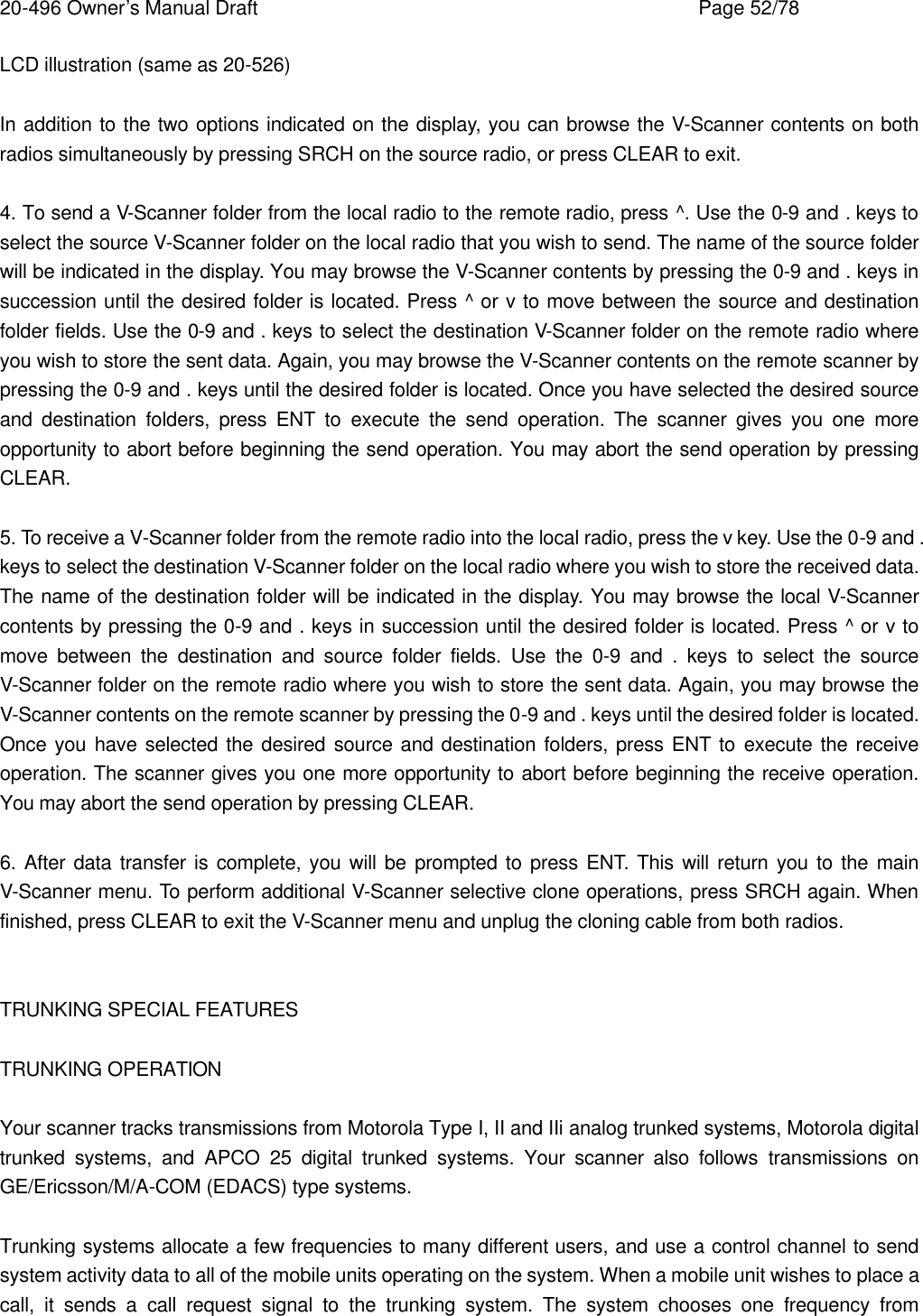 20-496 Owner&rsquo;s Manual Draft    Page 52/78 LCD illustration (same as 20-526)  In addition to the two options indicated on the display, you can browse the V-Scanner contents on both radios simultaneously by pressing SRCH on the source radio, or press CLEAR to exit.  4. To send a V-Scanner folder from the local radio to the remote radio, press ^. Use the 0-9 and . keys to select the source V-Scanner folder on the local radio that you wish to send. The name of the source folder will be indicated in the display. You may browse the V-Scanner contents by pressing the 0-9 and . keys in succession until the desired folder is located. Press ^ or v to move between the source and destination folder fields. Use the 0-9 and . keys to select the destination V-Scanner folder on the remote radio where you wish to store the sent data. Again, you may browse the V-Scanner contents on the remote scanner by pressing the 0-9 and . keys until the desired folder is located. Once you have selected the desired source and destination folders, press ENT to execute the send operation. The scanner gives you one more opportunity to abort before beginning the send operation. You may abort the send operation by pressing CLEAR.  5. To receive a V-Scanner folder from the remote radio into the local radio, press the v key. Use the 0-9 and . keys to select the destination V-Scanner folder on the local radio where you wish to store the received data. The name of the destination folder will be indicated in the display. You may browse the local V-Scanner contents by pressing the 0-9 and . keys in succession until the desired folder is located. Press ^ or v to move between the destination and source folder fields. Use the 0-9 and . keys to select the source V-Scanner folder on the remote radio where you wish to store the sent data. Again, you may browse the V-Scanner contents on the remote scanner by pressing the 0-9 and . keys until the desired folder is located. Once you have selected the desired source and destination folders, press ENT to execute the receive operation. The scanner gives you one more opportunity to abort before beginning the receive operation. You may abort the send operation by pressing CLEAR.  6. After data transfer is complete, you will be prompted to press ENT. This will return you to the main V-Scanner menu. To perform additional V-Scanner selective clone operations, press SRCH again. When finished, press CLEAR to exit the V-Scanner menu and unplug the cloning cable from both radios.   TRUNKING SPECIAL FEATURES  TRUNKING OPERATION  Your scanner tracks transmissions from Motorola Type I, II and IIi analog trunked systems, Motorola digital trunked systems, and APCO 25 digital trunked systems. Your scanner also follows transmissions on GE/Ericsson/M/A-COM (EDACS) type systems.  Trunking systems allocate a few frequencies to many different users, and use a control channel to send system activity data to all of the mobile units operating on the system. When a mobile unit wishes to place a call, it sends a call request signal to the trunking system. The system chooses one frequency from 