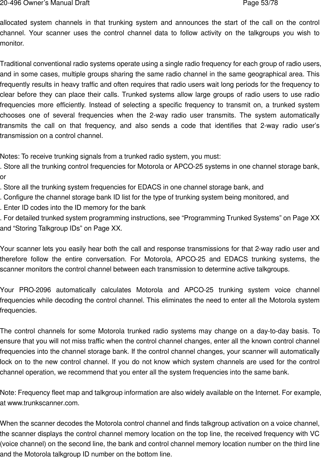 20-496 Owner&rsquo;s Manual Draft    Page 53/78 allocated system channels in that trunking system and announces the start of the call on the control channel. Your scanner uses the control channel data to follow activity on the talkgroups you wish to monitor.  Traditional conventional radio systems operate using a single radio frequency for each group of radio users, and in some cases, multiple groups sharing the same radio channel in the same geographical area. This frequently results in heavy traffic and often requires that radio users wait long periods for the frequency to clear before they can place their calls. Trunked systems allow large groups of radio users to use radio frequencies more efficiently. Instead of selecting a specific frequency to transmit on, a trunked system chooses one of several frequencies when the 2-way radio user transmits. The system  automatically transmits the call on that frequency, and also sends a code that identifies that 2-way radio user&rsquo;s transmission on a control channel.  Notes: To receive trunking signals from a trunked radio system, you must: . Store all the trunking control frequencies for Motorola or APCO-25 systems in one channel storage bank, or . Store all the trunking system frequencies for EDACS in one channel storage bank, and . Configure the channel storage bank ID list for the type of trunking system being monitored, and . Enter ID codes into the ID memory for the bank . For detailed trunked system programming instructions, see &ldquo;Programming Trunked Systems&rdquo; on Page XX and &ldquo;Storing Talkgroup IDs&rdquo; on Page XX.  Your scanner lets you easily hear both the call and response transmissions for that 2-way radio user and therefore follow the entire conversation. For Motorola, APCO-25 and EDACS trunking systems, the scanner monitors the control channel between each transmission to determine active talkgroups.  Your PRO-2096 automatically calculates Motorola and APCO-25 trunking system voice channel frequencies while decoding the control channel. This eliminates the need to enter all the Motorola system frequencies.  The control channels for some Motorola trunked radio systems may change on a day-to-day basis. To ensure that you will not miss traffic when the control channel changes, enter all the known control channel frequencies into the channel storage bank. If the control channel changes, your scanner will automatically lock on to the new control channel. If you do not know which system channels are used for the control channel operation, we recommend that you enter all the system frequencies into the same bank.  Note: Frequency fleet map and talkgroup information are also widely available on the Internet. For example, at www.trunkscanner.com.  When the scanner decodes the Motorola control channel and finds talkgroup activation on a voice channel, the scanner displays the control channel memory location on the top line, the received frequency with VC (voice channel) on the second line, the bank and control channel memory location number on the third line and the Motorola talkgroup ID number on the bottom line. 