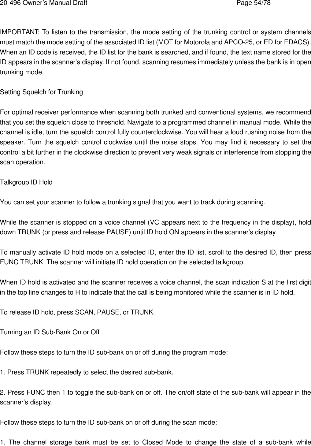 20-496 Owner&rsquo;s Manual Draft    Page 54/78  IMPORTANT: To listen to the transmission, the mode setting of the trunking control or system channels must match the mode setting of the associated ID list (MOT for Motorola and APCO-25, or ED for EDACS). When an ID code is received, the ID list for the bank is searched, and if found, the text name stored for the ID appears in the scanner&rsquo;s display. If not found, scanning resumes immediately unless the bank is in open trunking mode.  Setting Squelch for Trunking  For optimal receiver performance when scanning both trunked and conventional systems, we recommend that you set the squelch close to threshold. Navigate to a programmed channel in manual mode. While the channel is idle, turn the squelch control fully counterclockwise. You will hear a loud rushing noise from the speaker. Turn the squelch control clockwise until the noise stops. You may find it necessary to set the control a bit further in the clockwise direction to prevent very weak signals or interference from stopping the scan operation.  Talkgroup ID Hold  You can set your scanner to follow a trunking signal that you want to track during scanning.  While the scanner is stopped on a voice channel (VC appears next to the frequency in the display), hold down TRUNK (or press and release PAUSE) until ID hold ON appears in the scanner&rsquo;s display.  To manually activate ID hold mode on a selected ID, enter the ID list, scroll to the desired ID, then press FUNC TRUNK. The scanner will initiate ID hold operation on the selected talkgroup.  When ID hold is activated and the scanner receives a voice channel, the scan indication S at the first digit in the top line changes to H to indicate that the call is being monitored while the scanner is in ID hold.  To release ID hold, press SCAN, PAUSE, or TRUNK.  Turning an ID Sub-Bank On or Off  Follow these steps to turn the ID sub-bank on or off during the program mode:  1. Press TRUNK repeatedly to select the desired sub-bank.  2. Press FUNC then 1 to toggle the sub-bank on or off. The on/off state of the sub-bank will appear in the scanner&rsquo;s display.  Follow these steps to turn the ID sub-bank on or off during the scan mode:  1. The channel storage bank must be set to Closed Mode to change the state of a sub-bank while 