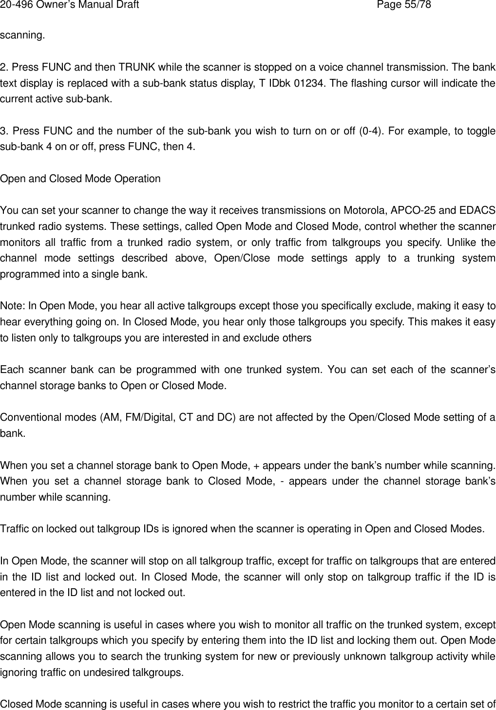 20-496 Owner&rsquo;s Manual Draft    Page 55/78 scanning.  2. Press FUNC and then TRUNK while the scanner is stopped on a voice channel transmission. The bank text display is replaced with a sub-bank status display, T IDbk 01234. The flashing cursor will indicate the current active sub-bank.  3. Press FUNC and the number of the sub-bank you wish to turn on or off (0-4). For example, to toggle sub-bank 4 on or off, press FUNC, then 4.  Open and Closed Mode Operation  You can set your scanner to change the way it receives transmissions on Motorola, APCO-25 and EDACS trunked radio systems. These settings, called Open Mode and Closed Mode, control whether the scanner monitors all traffic from a trunked radio system, or only traffic from talkgroups you specify. Unlike the channel mode settings described above, Open/Close mode settings apply to a trunking system programmed into a single bank.  Note: In Open Mode, you hear all active talkgroups except those you specifically exclude, making it easy to hear everything going on. In Closed Mode, you hear only those talkgroups you specify. This makes it easy to listen only to talkgroups you are interested in and exclude others  Each scanner bank can be programmed with one trunked system. You can set each of the scanner&rsquo;s channel storage banks to Open or Closed Mode.  Conventional modes (AM, FM/Digital, CT and DC) are not affected by the Open/Closed Mode setting of a bank.  When you set a channel storage bank to Open Mode, + appears under the bank&rsquo;s number while scanning. When you set a channel storage bank to Closed Mode, - appears under the channel storage bank&rsquo;s number while scanning.  Traffic on locked out talkgroup IDs is ignored when the scanner is operating in Open and Closed Modes.  In Open Mode, the scanner will stop on all talkgroup traffic, except for traffic on talkgroups that are entered in the ID list and locked out. In Closed Mode, the scanner will only stop on talkgroup traffic if the ID is entered in the ID list and not locked out.  Open Mode scanning is useful in cases where you wish to monitor all traffic on the trunked system, except for certain talkgroups which you specify by entering them into the ID list and locking them out. Open Mode scanning allows you to search the trunking system for new or previously unknown talkgroup activity while ignoring traffic on undesired talkgroups.  Closed Mode scanning is useful in cases where you wish to restrict the traffic you monitor to a certain set of 