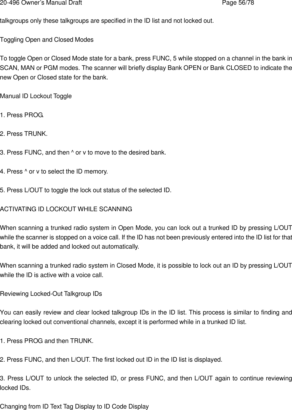 20-496 Owner&rsquo;s Manual Draft    Page 56/78 talkgroups only these talkgroups are specified in the ID list and not locked out.  Toggling Open and Closed Modes  To toggle Open or Closed Mode state for a bank, press FUNC, 5 while stopped on a channel in the bank in SCAN, MAN or PGM modes. The scanner will briefly display Bank OPEN or Bank CLOSED to indicate the new Open or Closed state for the bank.  Manual ID Lockout Toggle  1. Press PROG.  2. Press TRUNK.  3. Press FUNC, and then ^ or v to move to the desired bank.  4. Press ^ or v to select the ID memory.  5. Press L/OUT to toggle the lock out status of the selected ID.  ACTIVATING ID LOCKOUT WHILE SCANNING  When scanning a trunked radio system in Open Mode, you can lock out a trunked ID by pressing L/OUT while the scanner is stopped on a voice call. If the ID has not been previously entered into the ID list for that bank, it will be added and locked out automatically.  When scanning a trunked radio system in Closed Mode, it is possible to lock out an ID by pressing L/OUT while the ID is active with a voice call.  Reviewing Locked-Out Talkgroup IDs  You can easily review and clear locked talkgroup IDs in the ID list. This process is similar to finding and clearing locked out conventional channels, except it is performed while in a trunked ID list.  1. Press PROG and then TRUNK.  2. Press FUNC, and then L/OUT. The first locked out ID in the ID list is displayed.  3. Press L/OUT to unlock the selected ID, or press FUNC, and then L/OUT again to continue reviewing locked IDs.  Changing from ID Text Tag Display to ID Code Display  
