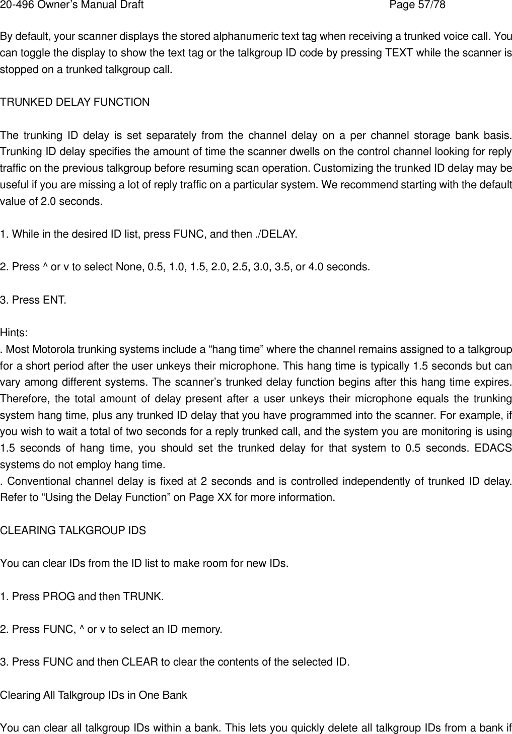 20-496 Owner&rsquo;s Manual Draft    Page 57/78 By default, your scanner displays the stored alphanumeric text tag when receiving a trunked voice call. You can toggle the display to show the text tag or the talkgroup ID code by pressing TEXT while the scanner is stopped on a trunked talkgroup call.  TRUNKED DELAY FUNCTION  The trunking ID delay is set separately from the channel delay on a per channel storage bank basis. Trunking ID delay specifies the amount of time the scanner dwells on the control channel looking for reply traffic on the previous talkgroup before resuming scan operation. Customizing the trunked ID delay may be useful if you are missing a lot of reply traffic on a particular system. We recommend starting with the default value of 2.0 seconds.  1. While in the desired ID list, press FUNC, and then ./DELAY.  2. Press ^ or v to select None, 0.5, 1.0, 1.5, 2.0, 2.5, 3.0, 3.5, or 4.0 seconds.  3. Press ENT.  Hints: . Most Motorola trunking systems include a &ldquo;hang time&rdquo; where the channel remains assigned to a talkgroup for a short period after the user unkeys their microphone. This hang time is typically 1.5 seconds but can vary among different systems. The scanner&rsquo;s trunked delay function begins after this hang time expires. Therefore, the total amount of delay present after a user unkeys their microphone equals the trunking system hang time, plus any trunked ID delay that you have programmed into the scanner. For example, if you wish to wait a total of two seconds for a reply trunked call, and the system you are monitoring is using 1.5 seconds of hang time, you should set the trunked delay for that system to 0.5 seconds. EDACS systems do not employ hang time. . Conventional channel delay is fixed at 2 seconds and is controlled independently of trunked ID delay. Refer to &ldquo;Using the Delay Function&rdquo; on Page XX for more information.  CLEARING TALKGROUP IDS  You can clear IDs from the ID list to make room for new IDs.  1. Press PROG and then TRUNK.  2. Press FUNC, ^ or v to select an ID memory.  3. Press FUNC and then CLEAR to clear the contents of the selected ID.  Clearing All Talkgroup IDs in One Bank  You can clear all talkgroup IDs within a bank. This lets you quickly delete all talkgroup IDs from a bank if 