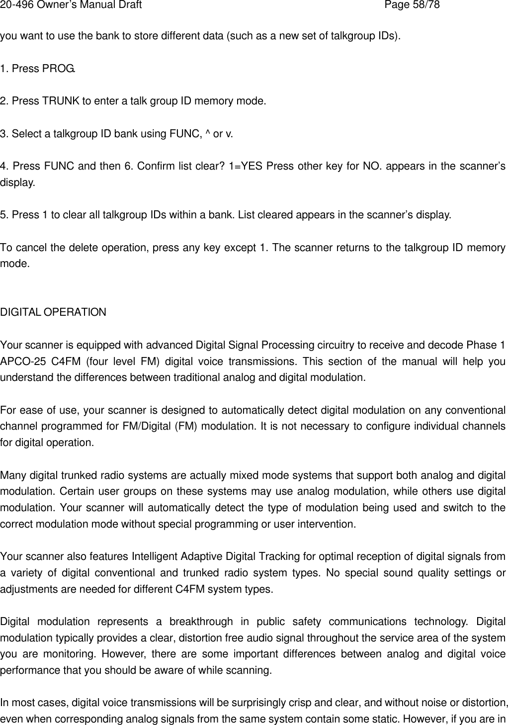 20-496 Owner&rsquo;s Manual Draft    Page 58/78 you want to use the bank to store different data (such as a new set of talkgroup IDs).  1. Press PROG.  2. Press TRUNK to enter a talk group ID memory mode.  3. Select a talkgroup ID bank using FUNC, ^ or v.  4. Press FUNC and then 6. Confirm list clear? 1=YES Press other key for NO. appears in the scanner&rsquo;s display.  5. Press 1 to clear all talkgroup IDs within a bank. List cleared appears in the scanner&rsquo;s display.  To cancel the delete operation, press any key except 1. The scanner returns to the talkgroup ID memory mode.   DIGITAL OPERATION  Your scanner is equipped with advanced Digital Signal Processing circuitry to receive and decode Phase 1 APCO-25 C4FM (four level FM) digital voice transmissions. This section of the manual will help you understand the differences between traditional analog and digital modulation.  For ease of use, your scanner is designed to automatically detect digital modulation on any conventional channel programmed for FM/Digital (FM) modulation. It is not necessary to configure individual channels for digital operation.  Many digital trunked radio systems are actually mixed mode systems that support both analog and digital modulation. Certain user groups on these systems may use analog modulation, while others use digital modulation. Your scanner will automatically detect the type of modulation being used and switch to the correct modulation mode without special programming or user intervention.  Your scanner also features Intelligent Adaptive Digital Tracking for optimal reception of digital signals from a variety of digital conventional and trunked radio system types. No special sound quality settings or adjustments are needed for different C4FM system types.  Digital modulation represents a breakthrough in public safety communications technology. Digital modulation typically provides a clear, distortion free audio signal throughout the service area of the system you are monitoring. However, there are some important differences between analog and digital voice performance that you should be aware of while scanning.  In most cases, digital voice transmissions will be surprisingly crisp and clear, and without noise or distortion, even when corresponding analog signals from the same system contain some static. However, if you are in 