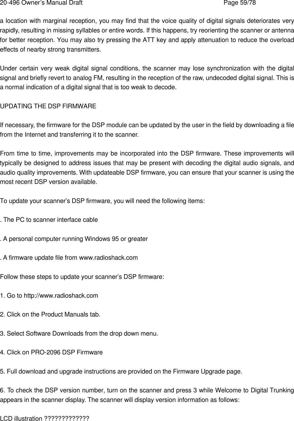 20-496 Owner&rsquo;s Manual Draft    Page 59/78 a location with marginal reception, you may find that the voice quality of digital signals deteriorates very rapidly, resulting in missing syllables or entire words. If this happens, try reorienting the scanner or antenna for better reception. You may also try pressing the ATT key and apply attenuation to reduce the overload effects of nearby strong transmitters.  Under certain very weak digital signal conditions, the scanner may lose synchronization with the digital signal and briefly revert to analog FM, resulting in the reception of the raw, undecoded digital signal. This is a normal indication of a digital signal that is too weak to decode.  UPDATING THE DSP FIRMWARE  If necessary, the firmware for the DSP module can be updated by the user in the field by downloading a file from the Internet and transferring it to the scanner.  From time to time, improvements may be incorporated into the DSP firmware. These improvements will typically be designed to address issues that may be present with decoding the digital audio signals, and audio quality improvements. With updateable DSP firmware, you can ensure that your scanner is using the most recent DSP version available.  To update your scanner&rsquo;s DSP firmware, you will need the following items:  . The PC to scanner interface cable  . A personal computer running Windows 95 or greater  . A firmware update file from www.radioshack.com  Follow these steps to update your scanner&rsquo;s DSP firmware:  1. Go to http://www.radioshack.com  2. Click on the Product Manuals tab.  3. Select Software Downloads from the drop down menu.  4. Click on PRO-2096 DSP Firmware  5. Full download and upgrade instructions are provided on the Firmware Upgrade page.  6. To check the DSP version number, turn on the scanner and press 3 while Welcome to Digital Trunking appears in the scanner display. The scanner will display version information as follows:  LCD illustration ????????????? 