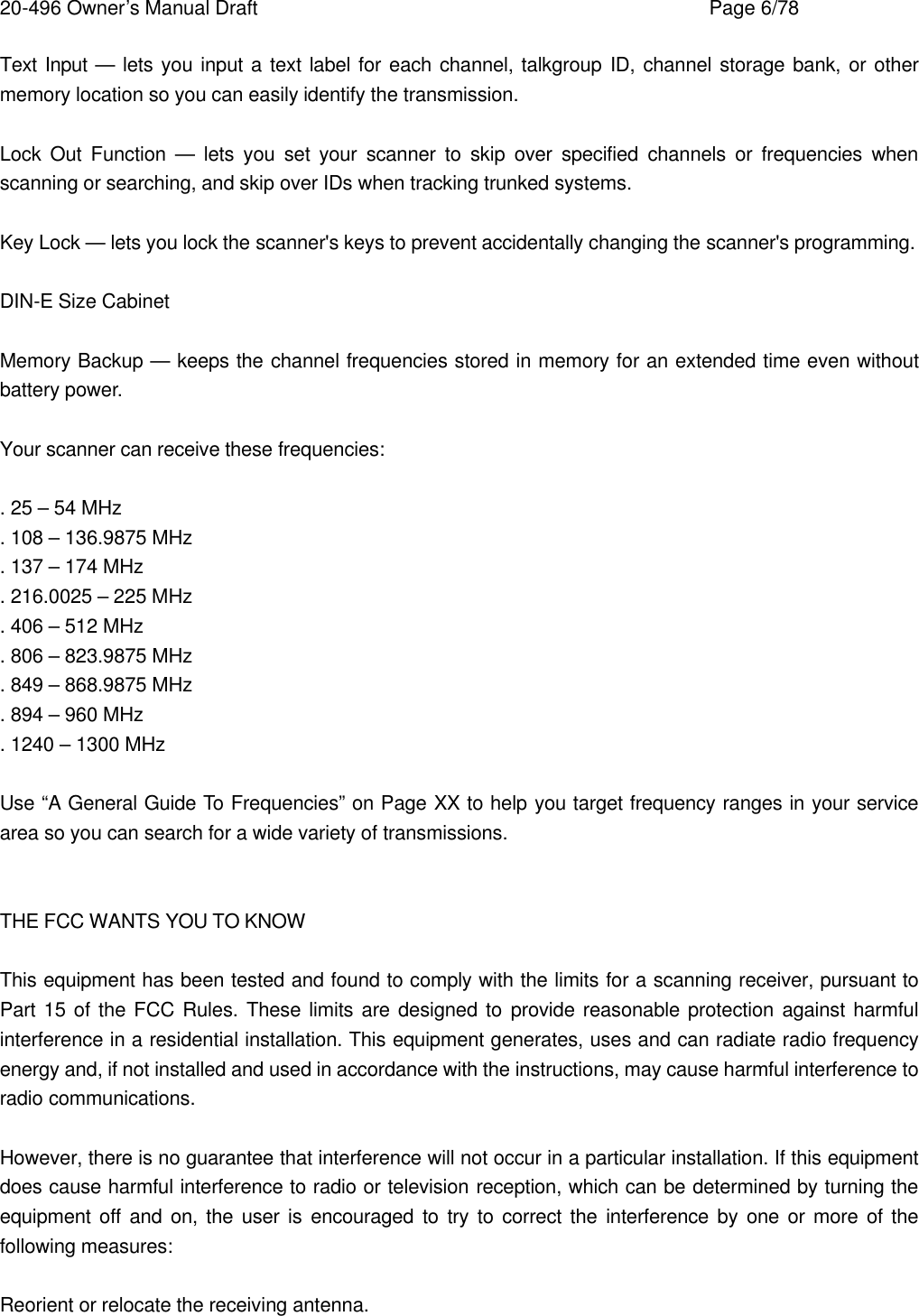 20-496 Owner&rsquo;s Manual Draft    Page 6/78 Text Input &mdash; lets you input a text label for each channel, talkgroup ID, channel storage bank, or other memory location so you can easily identify the transmission.  Lock Out Function &mdash; lets you set your scanner to skip over specified channels or frequencies when scanning or searching, and skip over IDs when tracking trunked systems.  Key Lock &mdash; lets you lock the scanner's keys to prevent accidentally changing the scanner's programming.  DIN-E Size Cabinet  Memory Backup &mdash; keeps the channel frequencies stored in memory for an extended time even without battery power.  Your scanner can receive these frequencies:  . 25 &ndash; 54 MHz . 108 &ndash; 136.9875 MHz . 137 &ndash; 174 MHz . 216.0025 &ndash; 225 MHz . 406 &ndash; 512 MHz . 806 &ndash; 823.9875 MHz . 849 &ndash; 868.9875 MHz . 894 &ndash; 960 MHz . 1240 &ndash; 1300 MHz  Use &ldquo;A General Guide To Frequencies&rdquo; on Page XX to help you target frequency ranges in your service area so you can search for a wide variety of transmissions.   THE FCC WANTS YOU TO KNOW  This equipment has been tested and found to comply with the limits for a scanning receiver, pursuant to Part 15 of the FCC Rules. These limits are designed to provide reasonable protection against harmful interference in a residential installation. This equipment generates, uses and can radiate radio frequency energy and, if not installed and used in accordance with the instructions, may cause harmful interference to radio communications.  However, there is no guarantee that interference will not occur in a particular installation. If this equipment does cause harmful interference to radio or television reception, which can be determined by turning the equipment off and on, the user is encouraged to try to correct the interference by one or more of the following measures:  Reorient or relocate the receiving antenna. 