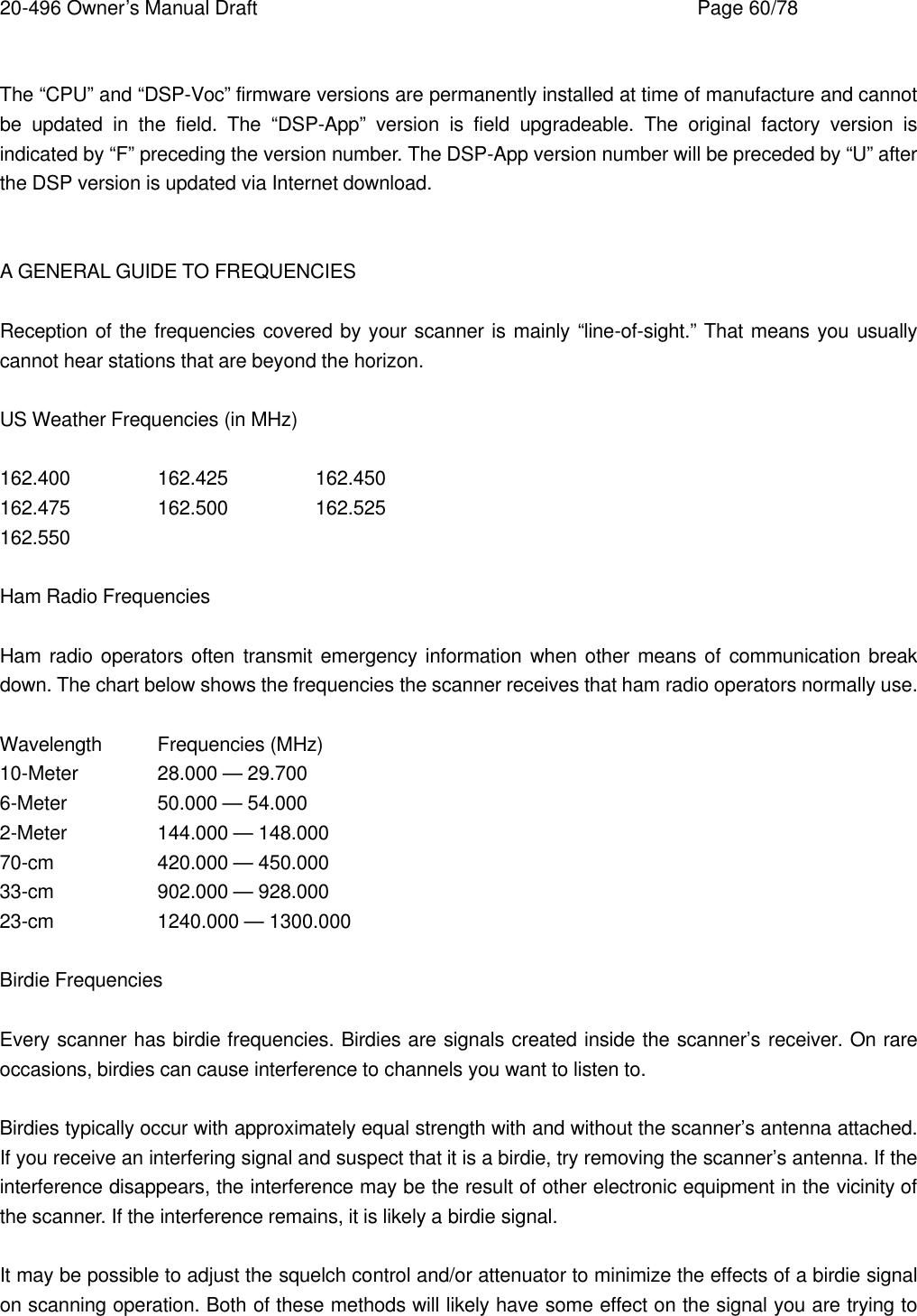 20-496 Owner&rsquo;s Manual Draft    Page 60/78  The &ldquo;CPU&rdquo; and &ldquo;DSP-Voc&rdquo; firmware versions are permanently installed at time of manufacture and cannot be updated in the field. The &ldquo;DSP-App&rdquo; version is field upgradeable. The original factory version is indicated by &ldquo;F&rdquo; preceding the version number. The DSP-App version number will be preceded by &ldquo;U&rdquo; after the DSP version is updated via Internet download.   A GENERAL GUIDE TO FREQUENCIES  Reception of the frequencies covered by your scanner is mainly &ldquo;line-of-sight.&rdquo; That means you usually cannot hear stations that are beyond the horizon.  US Weather Frequencies (in MHz)  162.400   162.425    162.450 162.475   162.500    162.525 162.550  Ham Radio Frequencies  Ham radio operators often transmit emergency information when other means of communication break down. The chart below shows the frequencies the scanner receives that ham radio operators normally use.  Wavelength Frequencies (MHz) 10-Meter   28.000 &mdash; 29.700 6-Meter    50.000 &mdash; 54.000 2-Meter    144.000 &mdash; 148.000 70-cm    420.000 &mdash; 450.000 33-cm    902.000 &mdash; 928.000 23-cm    1240.000 &mdash; 1300.000  Birdie Frequencies  Every scanner has birdie frequencies. Birdies are signals created inside the scanner&rsquo;s receiver. On rare occasions, birdies can cause interference to channels you want to listen to.  Birdies typically occur with approximately equal strength with and without the scanner&rsquo;s antenna attached. If you receive an interfering signal and suspect that it is a birdie, try removing the scanner&rsquo;s antenna. If the interference disappears, the interference may be the result of other electronic equipment in the vicinity of the scanner. If the interference remains, it is likely a birdie signal.  It may be possible to adjust the squelch control and/or attenuator to minimize the effects of a birdie signal on scanning operation. Both of these methods will likely have some effect on the signal you are trying to 