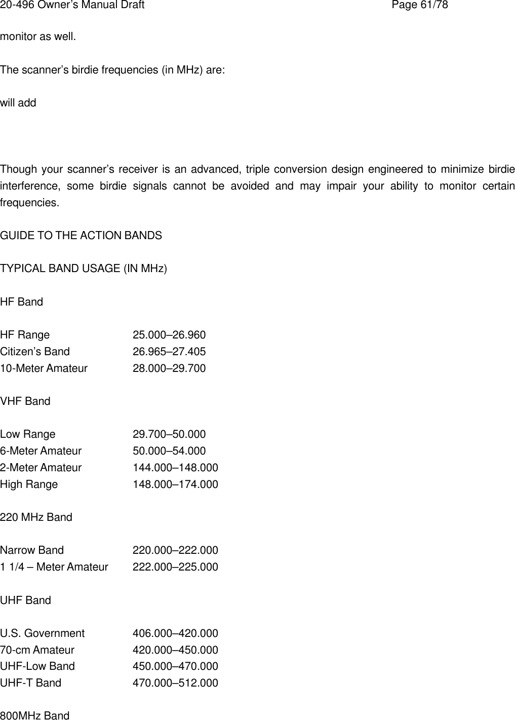 20-496 Owner&rsquo;s Manual Draft    Page 61/78 monitor as well.  The scanner&rsquo;s birdie frequencies (in MHz) are:  will add    Though your scanner&rsquo;s receiver is an advanced, triple conversion design engineered to minimize birdie interference, some birdie signals cannot be avoided and may impair your ability to monitor certain frequencies.  GUIDE TO THE ACTION BANDS  TYPICAL BAND USAGE (IN MHz)  HF Band  HF Range    25.000&ndash;26.960 Citizen&rsquo;s Band    26.965&ndash;27.405 10-Meter Amateur   28.000&ndash;29.700  VHF Band  Low Range    29.700&ndash;50.000 6-Meter Amateur    50.000&ndash;54.000 2-Meter Amateur    144.000&ndash;148.000 High Range    148.000&ndash;174.000  220 MHz Band  Narrow Band    220.000&ndash;222.000 1 1/4 &ndash; Meter Amateur 222.000&ndash;225.000  UHF Band  U.S. Government   406.000&ndash;420.000 70-cm Amateur    420.000&ndash;450.000 UHF-Low Band    450.000&ndash;470.000 UHF-T Band    470.000&ndash;512.000  800MHz Band  