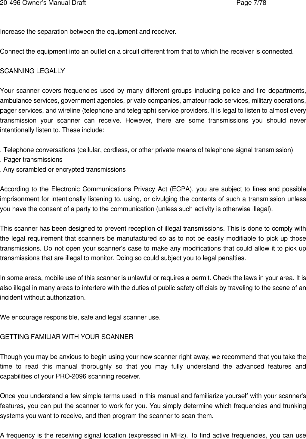 20-496 Owner&rsquo;s Manual Draft    Page 7/78  Increase the separation between the equipment and receiver.  Connect the equipment into an outlet on a circuit different from that to which the receiver is connected.  SCANNING LEGALLY  Your scanner covers frequencies used by many different groups including police and fire departments, ambulance services, government agencies, private companies, amateur radio services, military operations, pager services, and wireline (telephone and telegraph) service providers. It is legal to listen to almost every transmission your scanner can receive. However, there are some transmissions you should never intentionally listen to. These include:  . Telephone conversations (cellular, cordless, or other private means of telephone signal transmission) . Pager transmissions . Any scrambled or encrypted transmissions  According to the Electronic Communications Privacy Act (ECPA), you are subject to fines and possible imprisonment for intentionally listening to, using, or divulging the contents of such a transmission unless you have the consent of a party to the communication (unless such activity is otherwise illegal).  This scanner has been designed to prevent reception of illegal transmissions. This is done to comply with the legal requirement that scanners be manufactured so as to not be easily modifiable to pick up those transmissions. Do not open your scanner's case to make any modifications that could allow it to pick up transmissions that are illegal to monitor. Doing so could subject you to legal penalties.  In some areas, mobile use of this scanner is unlawful or requires a permit. Check the laws in your area. It is also illegal in many areas to interfere with the duties of public safety officials by traveling to the scene of an incident without authorization.  We encourage responsible, safe and legal scanner use.  GETTING FAMILIAR WITH YOUR SCANNER  Though you may be anxious to begin using your new scanner right away, we recommend that you take the time to read this manual thoroughly so that you may fully understand the advanced features and capabilities of your PRO-2096 scanning receiver.  Once you understand a few simple terms used in this manual and familiarize yourself with your scanner's features, you can put the scanner to work for you. You simply determine which frequencies and trunking systems you want to receive, and then program the scanner to scan them.  A frequency is the receiving signal location (expressed in MHz). To find active frequencies, you can use 