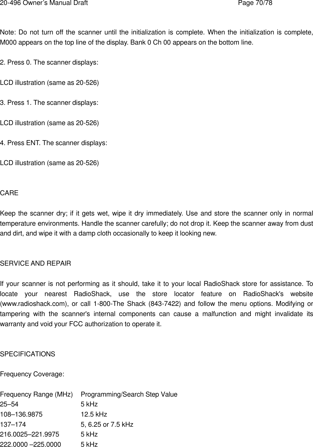 20-496 Owner&rsquo;s Manual Draft    Page 70/78  Note: Do not turn off the scanner until the initialization is complete. When the initialization is complete, M000 appears on the top line of the display. Bank 0 Ch 00 appears on the bottom line.  2. Press 0. The scanner displays:  LCD illustration (same as 20-526)  3. Press 1. The scanner displays:  LCD illustration (same as 20-526)  4. Press ENT. The scanner displays:  LCD illustration (same as 20-526)   CARE  Keep the scanner dry; if it gets wet, wipe it dry immediately. Use and store the scanner only in normal temperature environments. Handle the scanner carefully; do not drop it. Keep the scanner away from dust and dirt, and wipe it with a damp cloth occasionally to keep it looking new.   SERVICE AND REPAIR  If your scanner is not performing as it should, take it to your local RadioShack store for assistance. To locate your nearest RadioShack, use the store locator feature on RadioShack's website (www.radioshack.com), or call 1-800-The Shack (843-7422) and follow the menu options. Modifying or tampering with the scanner's internal components can cause a malfunction and might invalidate its warranty and void your FCC authorization to operate it.   SPECIFICATIONS  Frequency Coverage:  Frequency Range (MHz) Programming/Search Step Value 25&ndash;54   5 kHz 108&ndash;136.9875    12.5 kHz 137&ndash;174   5, 6.25 or 7.5 kHz 216.0025&ndash;221.9975 5 kHz 222.0000 &ndash;225.0000 5 kHz 