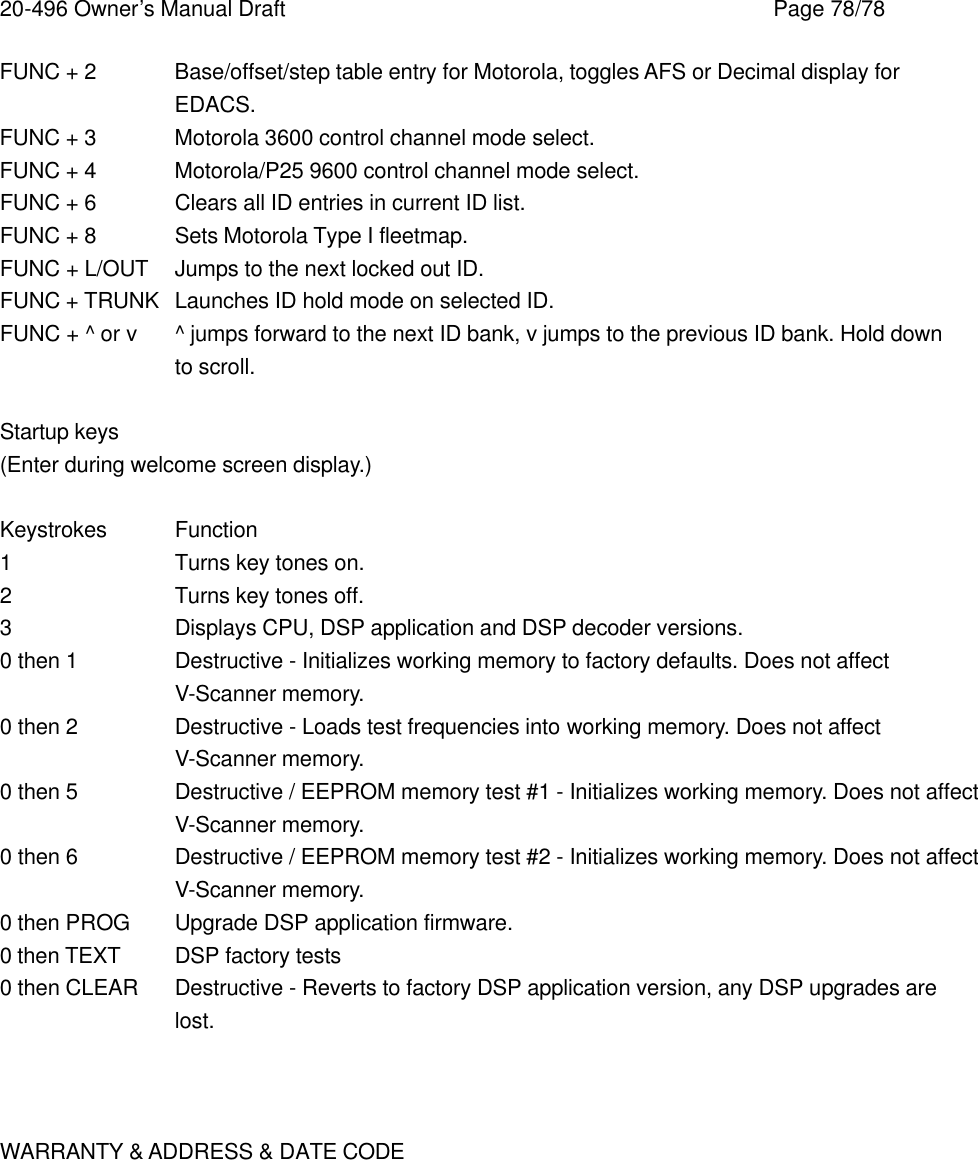 20-496 Owner&rsquo;s Manual Draft    Page 78/78 FUNC + 2 Base/offset/step table entry for Motorola, toggles AFS or Decimal display for EDACS. FUNC + 3 Motorola 3600 control channel mode select. FUNC + 4 Motorola/P25 9600 control channel mode select. FUNC + 6 Clears all ID entries in current ID list. FUNC + 8 Sets Motorola Type I fleetmap. FUNC + L/OUT Jumps to the next locked out ID. FUNC + TRUNK Launches ID hold mode on selected ID. FUNC + ^ or v ^ jumps forward to the next ID bank, v jumps to the previous ID bank. Hold down to scroll.  Startup keys (Enter during welcome screen display.)  Keystrokes Function 1    Turns key tones on. 2    Turns key tones off. 3    Displays CPU, DSP application and DSP decoder versions. 0 then 1   Destructive - Initializes working memory to factory defaults. Does not affect V-Scanner memory. 0 then 2   Destructive - Loads test frequencies into working memory. Does not affect V-Scanner memory. 0 then 5   Destructive / EEPROM memory test #1 - Initializes working memory. Does not affect V-Scanner memory. 0 then 6   Destructive / EEPROM memory test #2 - Initializes working memory. Does not affect V-Scanner memory. 0 then PROG Upgrade DSP application firmware. 0 then TEXT DSP factory tests 0 then CLEAR Destructive - Reverts to factory DSP application version, any DSP upgrades are lost.    WARRANTY &amp; ADDRESS &amp; DATE CODE  