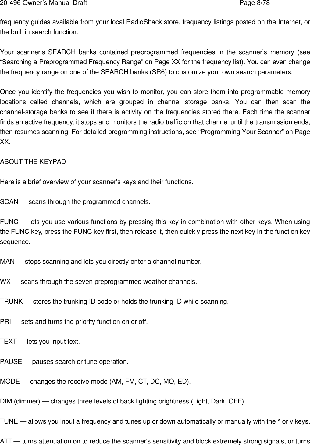 20-496 Owner&rsquo;s Manual Draft    Page 8/78 frequency guides available from your local RadioShack store, frequency listings posted on the Internet, or the built in search function.  Your scanner&rsquo;s SEARCH banks contained preprogrammed frequencies in the scanner&rsquo;s memory (see &ldquo;Searching a Preprogrammed Frequency Range&rdquo; on Page XX for the frequency list). You can even change the frequency range on one of the SEARCH banks (SR6) to customize your own search parameters.  Once you identify the frequencies you wish to monitor, you can store them into programmable memory locations called channels, which are grouped in channel storage banks. You can then scan the channel-storage banks to see if there is activity on the frequencies stored there. Each time the scanner finds an active frequency, it stops and monitors the radio traffic on that channel until the transmission ends, then resumes scanning. For detailed programming instructions, see &ldquo;Programming Your Scanner&rdquo; on Page XX.  ABOUT THE KEYPAD  Here is a brief overview of your scanner's keys and their functions.  SCAN &mdash; scans through the programmed channels.  FUNC &mdash; lets you use various functions by pressing this key in combination with other keys. When using the FUNC key, press the FUNC key first, then release it, then quickly press the next key in the function key sequence.  MAN &mdash; stops scanning and lets you directly enter a channel number.  WX &mdash; scans through the seven preprogrammed weather channels.  TRUNK &mdash; stores the trunking ID code or holds the trunking ID while scanning.  PRI &mdash; sets and turns the priority function on or off.  TEXT &mdash; lets you input text.  PAUSE &mdash; pauses search or tune operation.  MODE &mdash; changes the receive mode (AM, FM, CT, DC, MO, ED).  DIM (dimmer) &mdash; changes three levels of back lighting brightness (Light, Dark, OFF).  TUNE &mdash; allows you input a frequency and tunes up or down automatically or manually with the ^ or v keys.  ATT &mdash; turns attenuation on to reduce the scanner's sensitivity and block extremely strong signals, or turns 