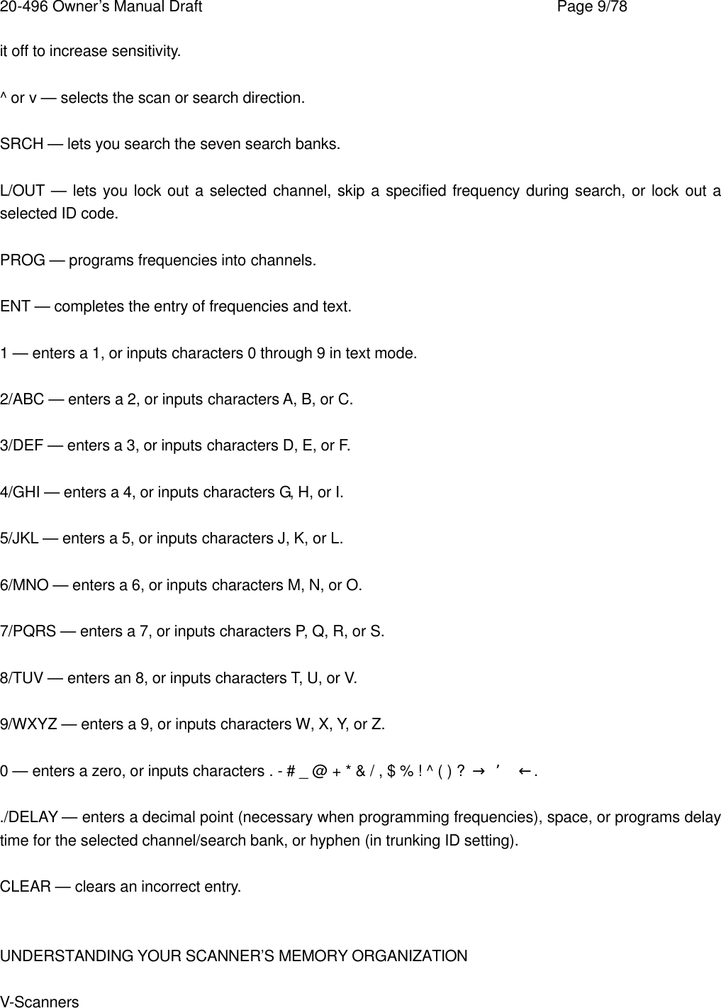 20-496 Owner&rsquo;s Manual Draft    Page 9/78 it off to increase sensitivity.  ^ or v &mdash; selects the scan or search direction.  SRCH &mdash; lets you search the seven search banks.  L/OUT &mdash; lets you lock out a selected channel, skip a specified frequency during search, or lock out a selected ID code.  PROG &mdash; programs frequencies into channels.  ENT &mdash; completes the entry of frequencies and text.  1 &mdash; enters a 1, or inputs characters 0 through 9 in text mode.  2/ABC &mdash; enters a 2, or inputs characters A, B, or C.  3/DEF &mdash; enters a 3, or inputs characters D, E, or F.  4/GHI &mdash; enters a 4, or inputs characters G, H, or I.  5/JKL &mdash; enters a 5, or inputs characters J, K, or L.  6/MNO &mdash; enters a 6, or inputs characters M, N, or O.  7/PQRS &mdash; enters a 7, or inputs characters P, Q, R, or S.  8/TUV &mdash; enters an 8, or inputs characters T, U, or V.  9/WXYZ &mdash; enters a 9, or inputs characters W, X, Y, or Z.  0 &mdash; enters a zero, or inputs characters . - # _ @ + * &amp; / , $ % ! ^ ( ) ?  &rarr; &rsquo; &larr;.  ./DELAY &mdash; enters a decimal point (necessary when programming frequencies), space, or programs delay time for the selected channel/search bank, or hyphen (in trunking ID setting).  CLEAR &mdash; clears an incorrect entry.   UNDERSTANDING YOUR SCANNER&rsquo;S MEMORY ORGANIZATION  V-Scanners  