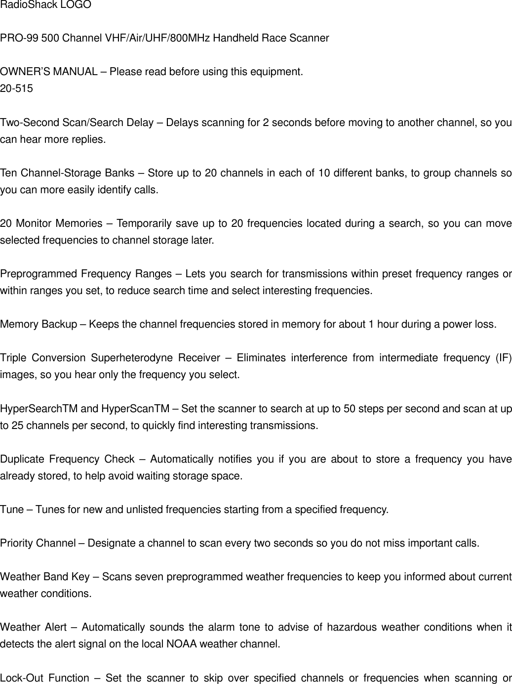 RadioShack LOGO  PRO-99 500 Channel VHF/Air/UHF/800MHz Handheld Race Scanner  OWNER&rsquo;S MANUAL &ndash; Please read before using this equipment. 20-515  Two-Second Scan/Search Delay &ndash; Delays scanning for 2 seconds before moving to another channel, so you can hear more replies.  Ten Channel-Storage Banks &ndash; Store up to 20 channels in each of 10 different banks, to group channels so you can more easily identify calls.  20 Monitor Memories &ndash; Temporarily save up to 20 frequencies located during a search, so you can move selected frequencies to channel storage later.  Preprogrammed Frequency Ranges &ndash; Lets you search for transmissions within preset frequency ranges or within ranges you set, to reduce search time and select interesting frequencies.  Memory Backup &ndash; Keeps the channel frequencies stored in memory for about 1 hour during a power loss.  Triple Conversion Superheterodyne Receiver &ndash; Eliminates interference from intermediate frequency (IF) images, so you hear only the frequency you select.  HyperSearchTM and HyperScanTM &ndash; Set the scanner to search at up to 50 steps per second and scan at up to 25 channels per second, to quickly find interesting transmissions.  Duplicate Frequency Check &ndash; Automatically notifies you if you are about to store a frequency you have already stored, to help avoid waiting storage space.  Tune &ndash; Tunes for new and unlisted frequencies starting from a specified frequency.  Priority Channel &ndash; Designate a channel to scan every two seconds so you do not miss important calls.  Weather Band Key &ndash; Scans seven preprogrammed weather frequencies to keep you informed about current weather conditions.  Weather Alert &ndash; Automatically sounds the alarm tone to advise of hazardous weather conditions when it detects the alert signal on the local NOAA weather channel.  Lock-Out Function &ndash; Set the scanner to skip over specified channels or frequencies when scanning or 