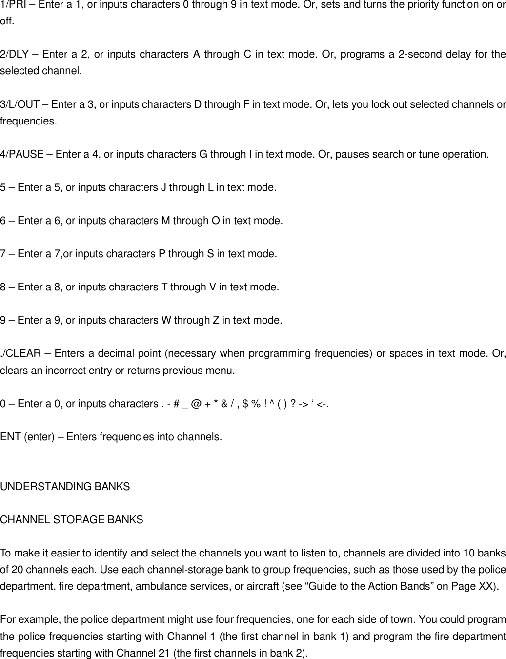  1/PRI &ndash; Enter a 1, or inputs characters 0 through 9 in text mode. Or, sets and turns the priority function on or off.  2/DLY &ndash; Enter a 2, or inputs characters A through C in text mode. Or, programs a 2-second delay for the selected channel.  3/L/OUT &ndash; Enter a 3, or inputs characters D through F in text mode. Or, lets you lock out selected channels or frequencies.  4/PAUSE &ndash; Enter a 4, or inputs characters G through I in text mode. Or, pauses search or tune operation.  5 &ndash; Enter a 5, or inputs characters J through L in text mode.  6 &ndash; Enter a 6, or inputs characters M through O in text mode.  7 &ndash; Enter a 7,or inputs characters P through S in text mode.  8 &ndash; Enter a 8, or inputs characters T through V in text mode.  9 &ndash; Enter a 9, or inputs characters W through Z in text mode.  ./CLEAR &ndash; Enters a decimal point (necessary when programming frequencies) or spaces in text mode. Or, clears an incorrect entry or returns previous menu.  0 &ndash; Enter a 0, or inputs characters . - # _ @ + * &amp; / , $ % ! ^ ( ) ? -> &lsquo; <-.  ENT (enter) &ndash; Enters frequencies into channels.   UNDERSTANDING BANKS  CHANNEL STORAGE BANKS  To make it easier to identify and select the channels you want to listen to, channels are divided into 10 banks of 20 channels each. Use each channel-storage bank to group frequencies, such as those used by the police department, fire department, ambulance services, or aircraft (see &ldquo;Guide to the Action Bands&rdquo; on Page XX).  For example, the police department might use four frequencies, one for each side of town. You could program the police frequencies starting with Channel 1 (the first channel in bank 1) and program the fire department frequencies starting with Channel 21 (the first channels in bank 2). 