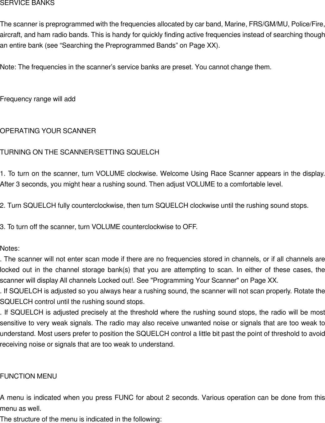  SERVICE BANKS  The scanner is preprogrammed with the frequencies allocated by car band, Marine, FRS/GM/MU, Police/Fire, aircraft, and ham radio bands. This is handy for quickly finding active frequencies instead of searching though an entire bank (see &ldquo;Searching the Preprogrammed Bands&rdquo; on Page XX).  Note: The frequencies in the scanner&rsquo;s service banks are preset. You cannot change them.   Frequency range will add   OPERATING YOUR SCANNER  TURNING ON THE SCANNER/SETTING SQUELCH  1. To turn on the scanner, turn VOLUME clockwise. Welcome Using Race Scanner appears in the display. After 3 seconds, you might hear a rushing sound. Then adjust VOLUME to a comfortable level.  2. Turn SQUELCH fully counterclockwise, then turn SQUELCH clockwise until the rushing sound stops.  3. To turn off the scanner, turn VOLUME counterclockwise to OFF.  Notes: . The scanner will not enter scan mode if there are no frequencies stored in channels, or if all channels are locked out in the channel storage bank(s) that you are attempting to scan. In either of these cases, the scanner will display All channels Locked out!. See "Programming Your Scanner" on Page XX. . If SQUELCH is adjusted so you always hear a rushing sound, the scanner will not scan properly. Rotate the SQUELCH control until the rushing sound stops. . If SQUELCH is adjusted precisely at the threshold where the rushing sound stops, the radio will be most sensitive to very weak signals. The radio may also receive unwanted noise or signals that are too weak to understand. Most users prefer to position the SQUELCH control a little bit past the point of threshold to avoid receiving noise or signals that are too weak to understand.   FUNCTION MENU  A menu is indicated when you press FUNC for about 2 seconds. Various operation can be done from this menu as well. The structure of the menu is indicated in the following: 
