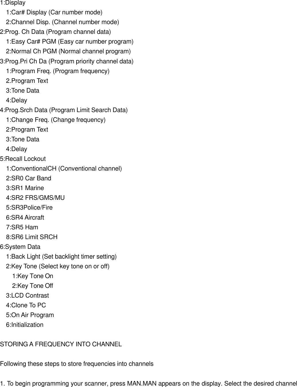  1:Display   1:Car# Display (Car number mode)   2:Channel Disp. (Channel number mode) 2:Prog. Ch Data (Program channel data)   1:Easy Car# PGM (Easy car number program)   2:Normal Ch PGM (Normal channel program) 3:Prog.Pri Ch Da (Program priority channel data)   1:Program Freq. (Program frequency)   2.Program Text   3:Tone Data   4:Delay 4:Prog.Srch Data (Program Limit Search Data)   1:Change Freq. (Change frequency)   2:Program Text   3:Tone Data   4:Delay 5:Recall Lockout   1:ConventionalCH (Conventional channel)   2:SR0 Car Band   3:SR1 Marine   4:SR2 FRS/GMS/MU   5:SR3Police/Fire 6:SR4 Aircraft   7:SR5 Ham   8:SR6 Limit SRCH 6:System Data   1:Back Light (Set backlight timer setting)   2:Key Tone (Select key tone on or off)     1:Key Tone On     2:Key Tone Off   3:LCD Contrast   4:Clone To PC   5:On Air Program   6:Initialization  STORING A FREQUENCY INTO CHANNEL  Following these steps to store frequencies into channels  1. To begin programming your scanner, press MAN.MAN appears on the display. Select the desired channel 