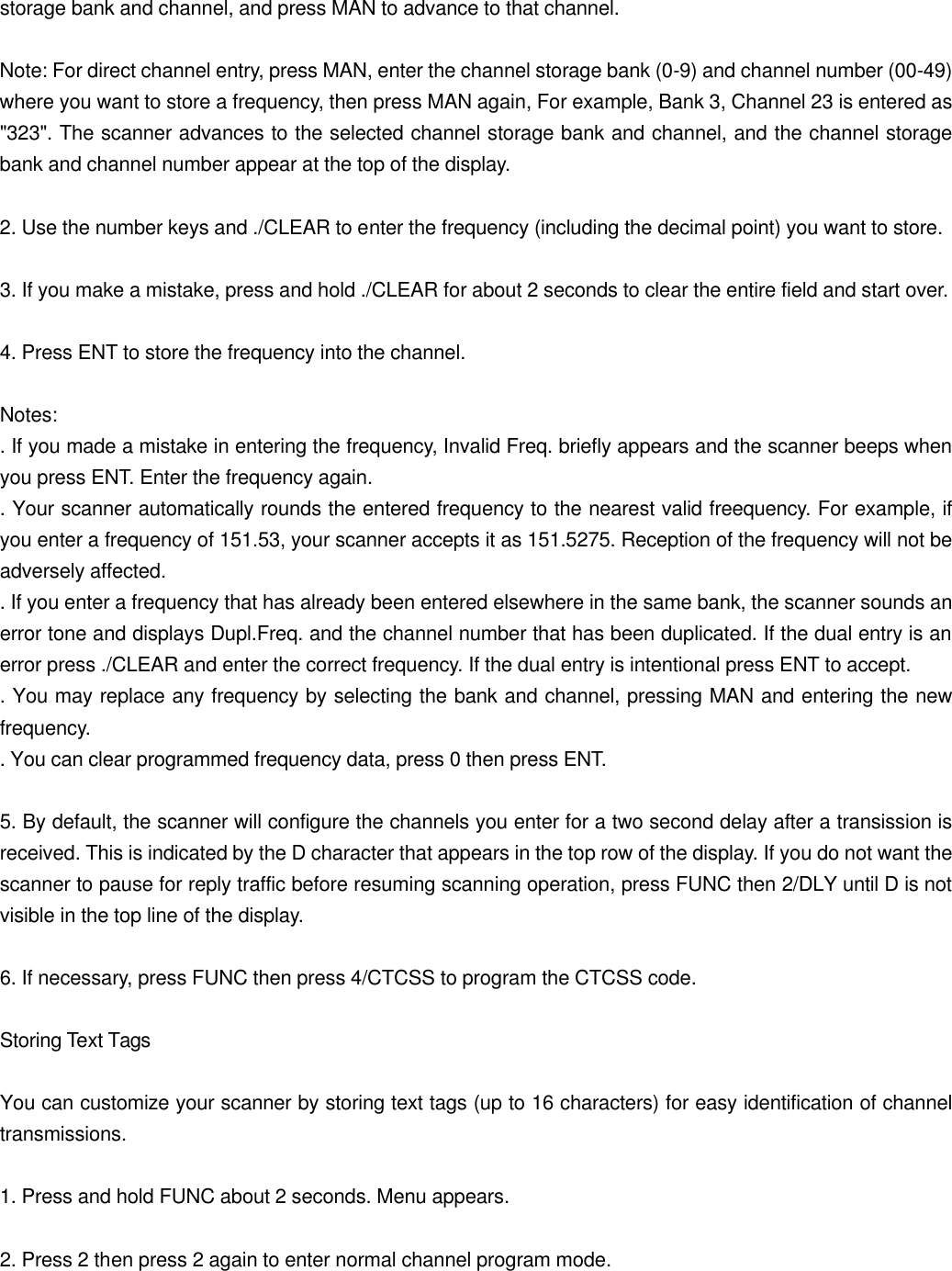 storage bank and channel, and press MAN to advance to that channel.  Note: For direct channel entry, press MAN, enter the channel storage bank (0-9) and channel number (00-49) where you want to store a frequency, then press MAN again, For example, Bank 3, Channel 23 is entered as "323". The scanner advances to the selected channel storage bank and channel, and the channel storage bank and channel number appear at the top of the display.  2. Use the number keys and ./CLEAR to enter the frequency (including the decimal point) you want to store.  3. If you make a mistake, press and hold ./CLEAR for about 2 seconds to clear the entire field and start over.  4. Press ENT to store the frequency into the channel.  Notes: . If you made a mistake in entering the frequency, Invalid Freq. briefly appears and the scanner beeps when you press ENT. Enter the frequency again. . Your scanner automatically rounds the entered frequency to the nearest valid freequency. For example, if you enter a frequency of 151.53, your scanner accepts it as 151.5275. Reception of the frequency will not be adversely affected. . If you enter a frequency that has already been entered elsewhere in the same bank, the scanner sounds an error tone and displays Dupl.Freq. and the channel number that has been duplicated. If the dual entry is an error press ./CLEAR and enter the correct frequency. If the dual entry is intentional press ENT to accept. . You may replace any frequency by selecting the bank and channel, pressing MAN and entering the new frequency. . You can clear programmed frequency data, press 0 then press ENT.  5. By default, the scanner will configure the channels you enter for a two second delay after a transission is received. This is indicated by the D character that appears in the top row of the display. If you do not want the scanner to pause for reply traffic before resuming scanning operation, press FUNC then 2/DLY until D is not visible in the top line of the display.  6. If necessary, press FUNC then press 4/CTCSS to program the CTCSS code.  Storing Text Tags  You can customize your scanner by storing text tags (up to 16 characters) for easy identification of channel transmissions.  1. Press and hold FUNC about 2 seconds. Menu appears.  2. Press 2 then press 2 again to enter normal channel program mode. 