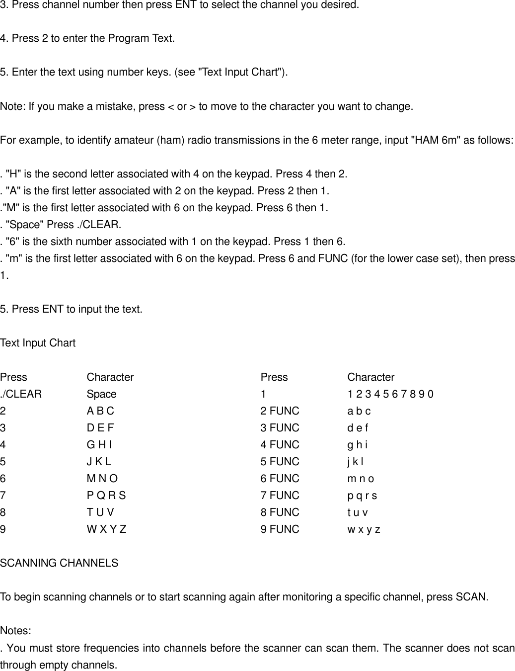  3. Press channel number then press ENT to select the channel you desired.  4. Press 2 to enter the Program Text.  5. Enter the text using number keys. (see "Text Input Chart").  Note: If you make a mistake, press < or > to move to the character you want to change.  For example, to identify amateur (ham) radio transmissions in the 6 meter range, input "HAM 6m" as follows:  . "H" is the second letter associated with 4 on the keypad. Press 4 then 2. . "A" is the first letter associated with 2 on the keypad. Press 2 then 1. ."M" is the first letter associated with 6 on the keypad. Press 6 then 1. . "Space" Press ./CLEAR. . "6" is the sixth number associated with 1 on the keypad. Press 1 then 6. . "m" is the first letter associated with 6 on the keypad. Press 6 and FUNC (for the lower case set), then press 1.  5. Press ENT to input the text.  Text Input Chart  Press    Character   Press    Character ./CLEAR   Space    1    1 2 3 4 5 6 7 8 9 0 2    A B C    2 FUNC   a b c 3    D E F    3 FUNC   d e f 4    G H I    4 FUNC   g h i 5    J K L    5 FUNC   j k l 6    M N O    6 FUNC   m n o 7    P Q R S    7 FUNC   p q r s 8    T U V    8 FUNC   t u v 9    W X Y Z    9 FUNC   w x y z  SCANNING CHANNELS  To begin scanning channels or to start scanning again after monitoring a specific channel, press SCAN.  Notes: . You must store frequencies into channels before the scanner can scan them. The scanner does not scan through empty channels. 