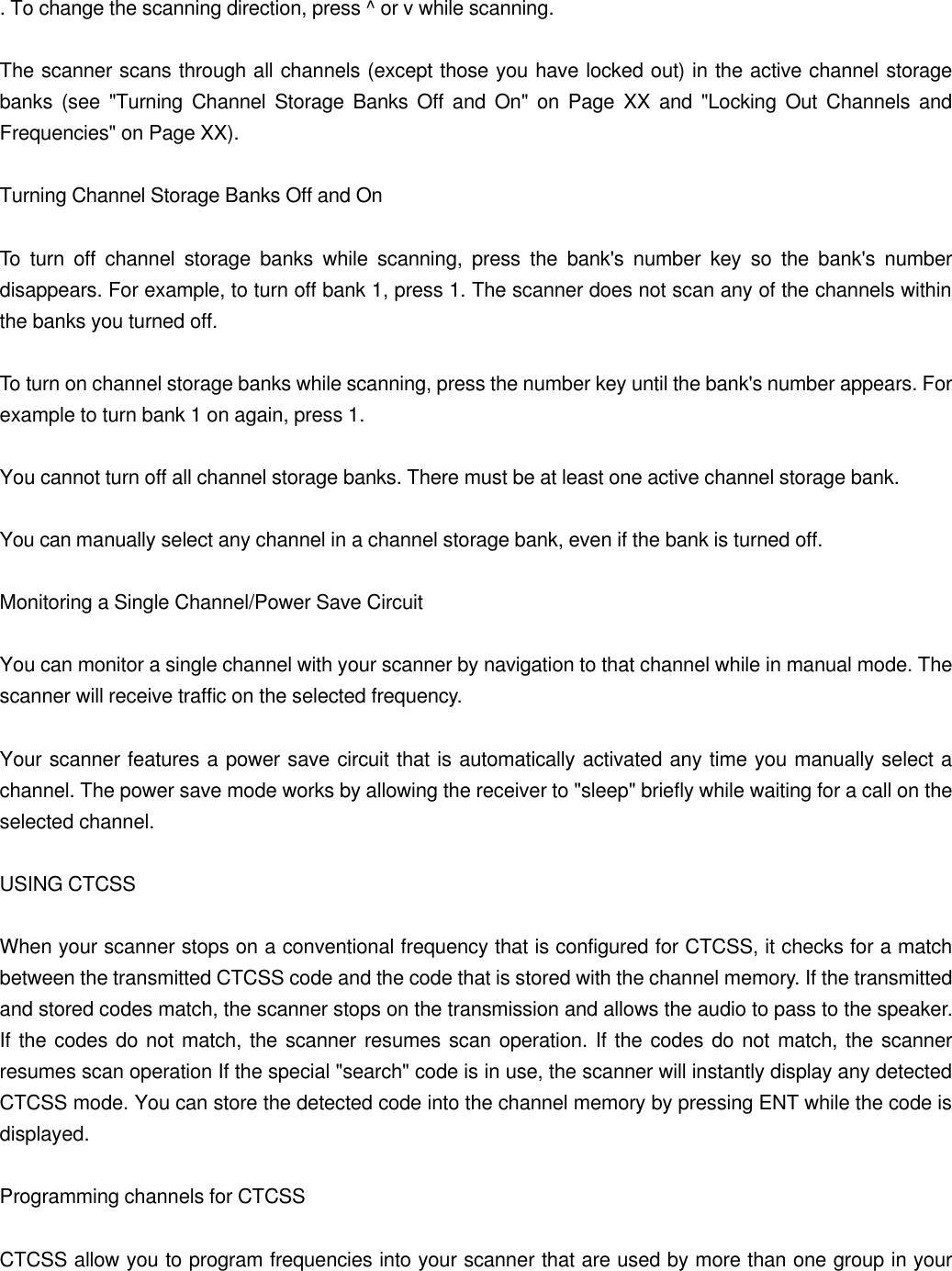 . To change the scanning direction, press ^ or v while scanning.  The scanner scans through all channels (except those you have locked out) in the active channel storage banks (see "Turning Channel Storage Banks Off and On" on Page XX and "Locking Out Channels and Frequencies" on Page XX).  Turning Channel Storage Banks Off and On  To turn off channel storage banks while scanning, press the bank's number key so the bank's number disappears. For example, to turn off bank 1, press 1. The scanner does not scan any of the channels within the banks you turned off.  To turn on channel storage banks while scanning, press the number key until the bank's number appears. For example to turn bank 1 on again, press 1.  You cannot turn off all channel storage banks. There must be at least one active channel storage bank.  You can manually select any channel in a channel storage bank, even if the bank is turned off.  Monitoring a Single Channel/Power Save Circuit  You can monitor a single channel with your scanner by navigation to that channel while in manual mode. The scanner will receive traffic on the selected frequency.  Your scanner features a power save circuit that is automatically activated any time you manually select a channel. The power save mode works by allowing the receiver to "sleep" briefly while waiting for a call on the selected channel.  USING CTCSS  When your scanner stops on a conventional frequency that is configured for CTCSS, it checks for a match between the transmitted CTCSS code and the code that is stored with the channel memory. If the transmitted and stored codes match, the scanner stops on the transmission and allows the audio to pass to the speaker. If the codes do not match, the scanner resumes scan operation. If the codes do not match, the scanner resumes scan operation If the special "search" code is in use, the scanner will instantly display any detected CTCSS mode. You can store the detected code into the channel memory by pressing ENT while the code is displayed.  Programming channels for CTCSS  CTCSS allow you to program frequencies into your scanner that are used by more than one group in your 