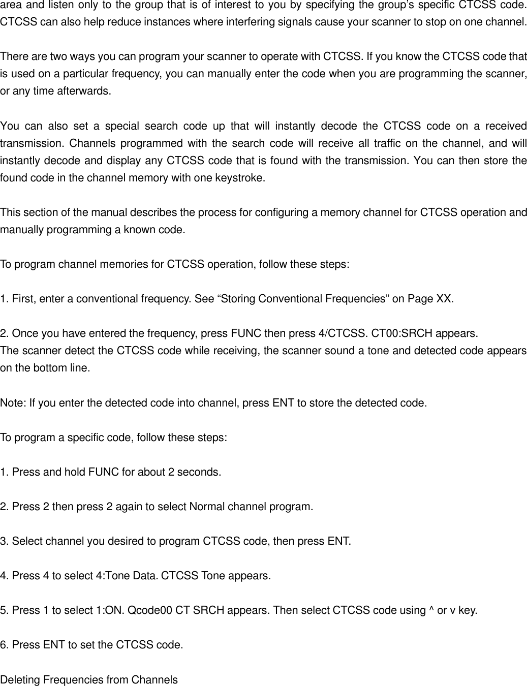 area and listen only to the group that is of interest to you by specifying the group&rsquo;s specific CTCSS code. CTCSS can also help reduce instances where interfering signals cause your scanner to stop on one channel.  There are two ways you can program your scanner to operate with CTCSS. If you know the CTCSS code that is used on a particular frequency, you can manually enter the code when you are programming the scanner, or any time afterwards.  You can also set a special search code up that will instantly decode the CTCSS code on a received transmission. Channels programmed with the search code will receive all traffic on the channel, and will instantly decode and display any CTCSS code that is found with the transmission. You can then store the found code in the channel memory with one keystroke.  This section of the manual describes the process for configuring a memory channel for CTCSS operation and manually programming a known code.  To program channel memories for CTCSS operation, follow these steps:  1. First, enter a conventional frequency. See &ldquo;Storing Conventional Frequencies&rdquo; on Page XX.  2. Once you have entered the frequency, press FUNC then press 4/CTCSS. CT00:SRCH appears. The scanner detect the CTCSS code while receiving, the scanner sound a tone and detected code appears on the bottom line.  Note: If you enter the detected code into channel, press ENT to store the detected code.  To program a specific code, follow these steps:  1. Press and hold FUNC for about 2 seconds.  2. Press 2 then press 2 again to select Normal channel program.  3. Select channel you desired to program CTCSS code, then press ENT.  4. Press 4 to select 4:Tone Data. CTCSS Tone appears.  5. Press 1 to select 1:ON. Qcode00 CT SRCH appears. Then select CTCSS code using ^ or v key.  6. Press ENT to set the CTCSS code.  Deleting Frequencies from Channels  