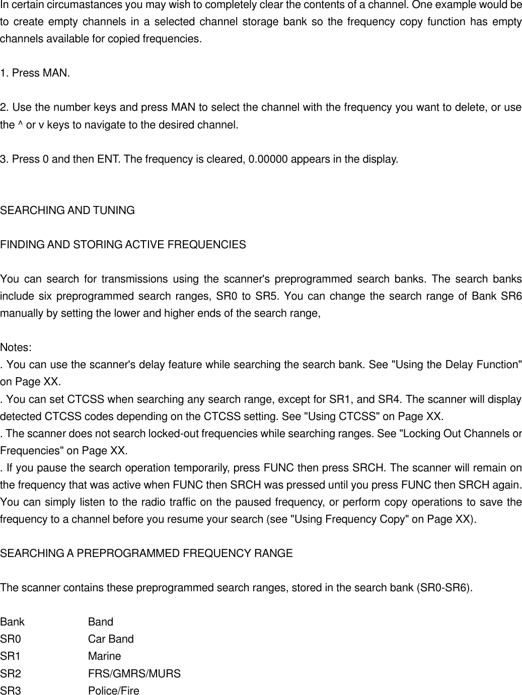 In certain circumastances you may wish to completely clear the contents of a channel. One example would be to create empty channels in a selected channel storage bank so the frequency copy function has empty channels available for copied frequencies.  1. Press MAN.  2. Use the number keys and press MAN to select the channel with the frequency you want to delete, or use the ^ or v keys to navigate to the desired channel.  3. Press 0 and then ENT. The frequency is cleared, 0.00000 appears in the display.   SEARCHING AND TUNING  FINDING AND STORING ACTIVE FREQUENCIES  You can search for transmissions using the scanner's preprogrammed search banks. The search banks include six preprogrammed search ranges, SR0 to SR5. You can change the search range of Bank SR6 manually by setting the lower and higher ends of the search range,  Notes: . You can use the scanner's delay feature while searching the search bank. See "Using the Delay Function" on Page XX. . You can set CTCSS when searching any search range, except for SR1, and SR4. The scanner will display detected CTCSS codes depending on the CTCSS setting. See "Using CTCSS" on Page XX. . The scanner does not search locked-out frequencies while searching ranges. See "Locking Out Channels or Frequencies" on Page XX. . If you pause the search operation temporarily, press FUNC then press SRCH. The scanner will remain on the frequency that was active when FUNC then SRCH was pressed until you press FUNC then SRCH again. You can simply listen to the radio traffic on the paused frequency, or perform copy operations to save the frequency to a channel before you resume your search (see "Using Frequency Copy" on Page XX).  SEARCHING A PREPROGRAMMED FREQUENCY RANGE  The scanner contains these preprogrammed search ranges, stored in the search bank (SR0-SR6).  Bank    Band SR0    Car Band SR1    Marine SR2    FRS/GMRS/MURS SR3    Police/Fire 