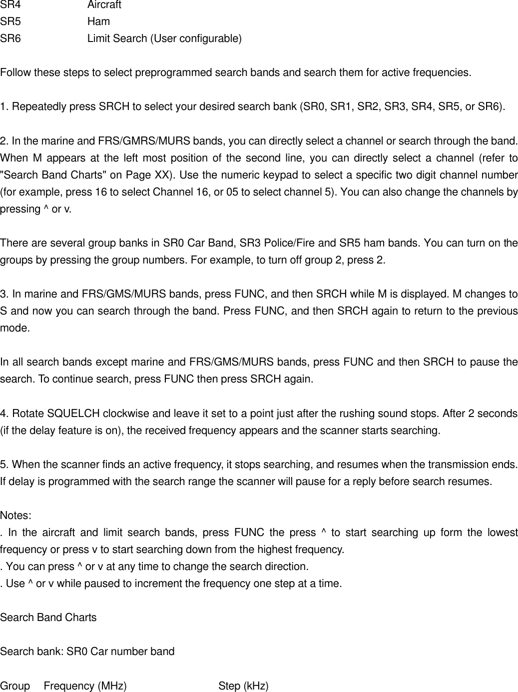 SR4    Aircraft SR5    Ham SR6    Limit Search (User configurable)  Follow these steps to select preprogrammed search bands and search them for active frequencies.  1. Repeatedly press SRCH to select your desired search bank (SR0, SR1, SR2, SR3, SR4, SR5, or SR6).  2. In the marine and FRS/GMRS/MURS bands, you can directly select a channel or search through the band. When M appears at the left most position of the second line, you can directly select a channel (refer to "Search Band Charts" on Page XX). Use the numeric keypad to select a specific two digit channel number (for example, press 16 to select Channel 16, or 05 to select channel 5). You can also change the channels by pressing ^ or v.  There are several group banks in SR0 Car Band, SR3 Police/Fire and SR5 ham bands. You can turn on the groups by pressing the group numbers. For example, to turn off group 2, press 2.  3. In marine and FRS/GMS/MURS bands, press FUNC, and then SRCH while M is displayed. M changes to S and now you can search through the band. Press FUNC, and then SRCH again to return to the previous mode.  In all search bands except marine and FRS/GMS/MURS bands, press FUNC and then SRCH to pause the search. To continue search, press FUNC then press SRCH again.  4. Rotate SQUELCH clockwise and leave it set to a point just after the rushing sound stops. After 2 seconds (if the delay feature is on), the received frequency appears and the scanner starts searching.  5. When the scanner finds an active frequency, it stops searching, and resumes when the transmission ends. If delay is programmed with the search range the scanner will pause for a reply before search resumes.  Notes: . In the aircraft and limit search bands, press FUNC the press ^ to start searching up form the lowest frequency or press v to start searching down from the highest frequency. . You can press ^ or v at any time to change the search direction. . Use ^ or v while paused to increment the frequency one step at a time.  Search Band Charts  Search bank: SR0 Car number band  Group Frequency (MHz)   Step (kHz) 