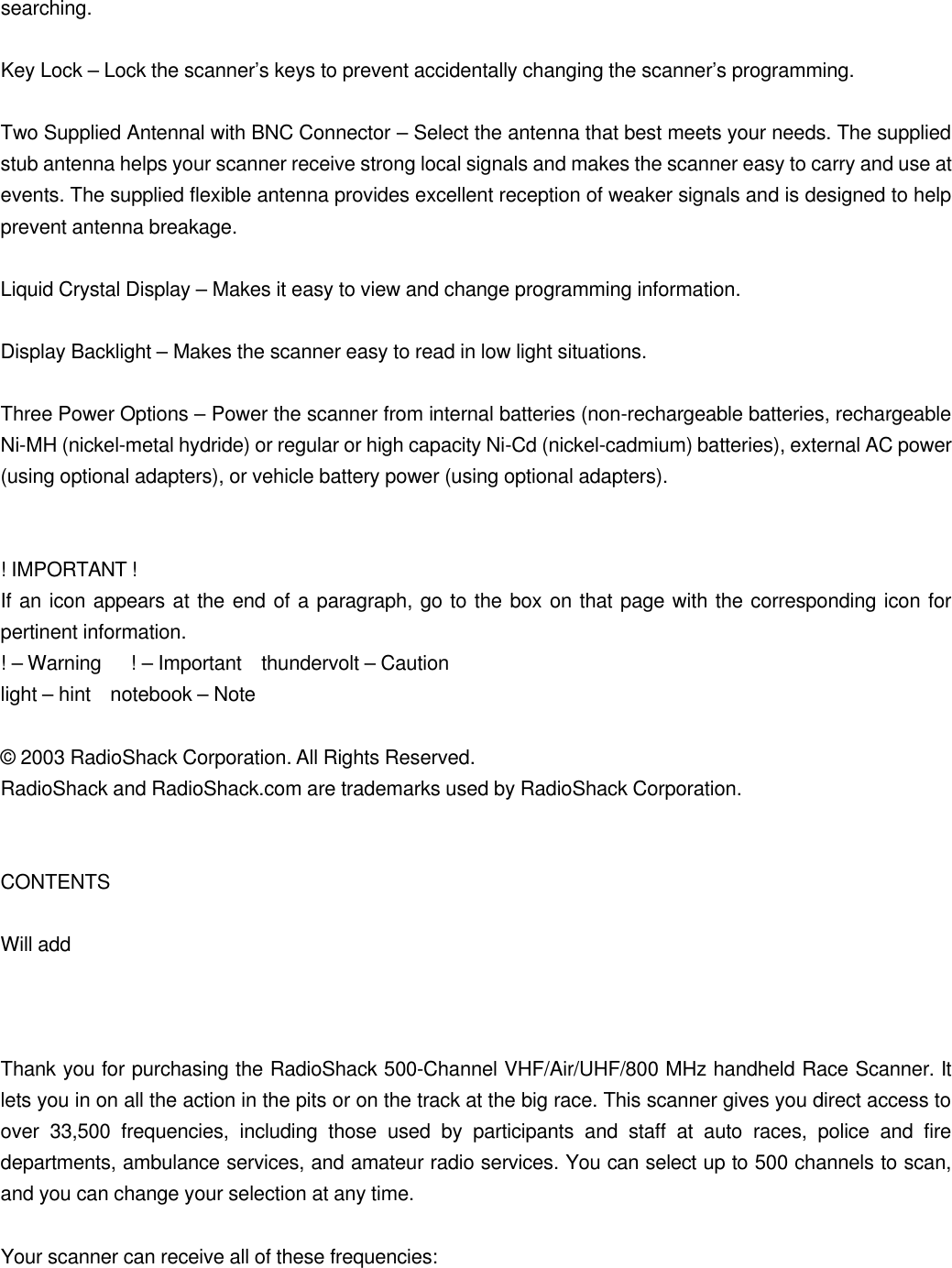 searching.  Key Lock &ndash; Lock the scanner&rsquo;s keys to prevent accidentally changing the scanner&rsquo;s programming.  Two Supplied Antennal with BNC Connector &ndash; Select the antenna that best meets your needs. The supplied stub antenna helps your scanner receive strong local signals and makes the scanner easy to carry and use at events. The supplied flexible antenna provides excellent reception of weaker signals and is designed to help prevent antenna breakage.  Liquid Crystal Display &ndash; Makes it easy to view and change programming information.  Display Backlight &ndash; Makes the scanner easy to read in low light situations.  Three Power Options &ndash; Power the scanner from internal batteries (non-rechargeable batteries, rechargeable Ni-MH (nickel-metal hydride) or regular or high capacity Ni-Cd (nickel-cadmium) batteries), external AC power (using optional adapters), or vehicle battery power (using optional adapters).   ! IMPORTANT ! If an icon appears at the end of a paragraph, go to the box on that page with the corresponding icon for pertinent information. ! &ndash; Warning   ! &ndash; Important  thundervolt &ndash; Caution light &ndash; hint  notebook &ndash; Note  &copy; 2003 RadioShack Corporation. All Rights Reserved. RadioShack and RadioShack.com are trademarks used by RadioShack Corporation.   CONTENTS  Will add    Thank you for purchasing the RadioShack 500-Channel VHF/Air/UHF/800 MHz handheld Race Scanner. It lets you in on all the action in the pits or on the track at the big race. This scanner gives you direct access to over 33,500 frequencies, including those used by participants and staff at auto races, police and fire departments, ambulance services, and amateur radio services. You can select up to 500 channels to scan, and you can change your selection at any time.  Your scanner can receive all of these frequencies: 