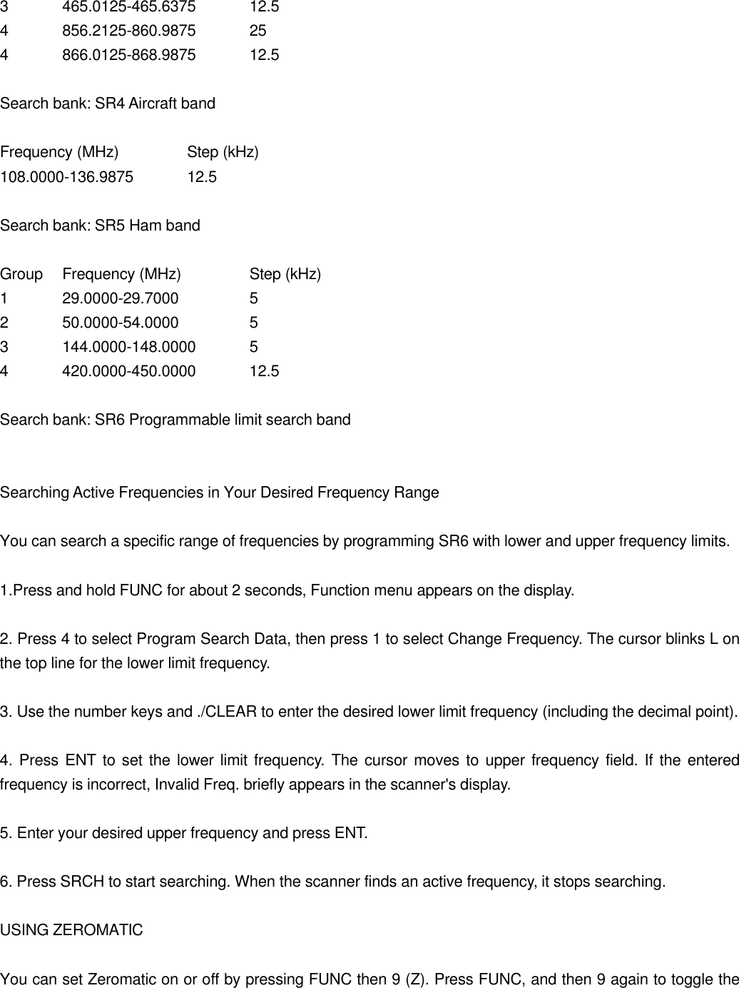 3 465.0125-465.6375 12.5 4 856.2125-860.9875 25 4 866.0125-868.9875 12.5  Search bank: SR4 Aircraft band  Frequency (MHz)   Step (kHz) 108.0000-136.9875 12.5  Search bank: SR5 Ham band  Group Frequency (MHz)   Step (kHz) 1 29.0000-29.7000    5 2 50.0000-54.0000    5 3 144.0000-148.0000 5 4 420.0000-450.0000 12.5  Search bank: SR6 Programmable limit search band   Searching Active Frequencies in Your Desired Frequency Range  You can search a specific range of frequencies by programming SR6 with lower and upper frequency limits.  1.Press and hold FUNC for about 2 seconds, Function menu appears on the display.  2. Press 4 to select Program Search Data, then press 1 to select Change Frequency. The cursor blinks L on the top line for the lower limit frequency.  3. Use the number keys and ./CLEAR to enter the desired lower limit frequency (including the decimal point).  4. Press ENT to set the lower limit frequency. The cursor moves to upper frequency field. If the entered frequency is incorrect, Invalid Freq. briefly appears in the scanner's display.  5. Enter your desired upper frequency and press ENT.  6. Press SRCH to start searching. When the scanner finds an active frequency, it stops searching.  USING ZEROMATIC  You can set Zeromatic on or off by pressing FUNC then 9 (Z). Press FUNC, and then 9 again to toggle the 