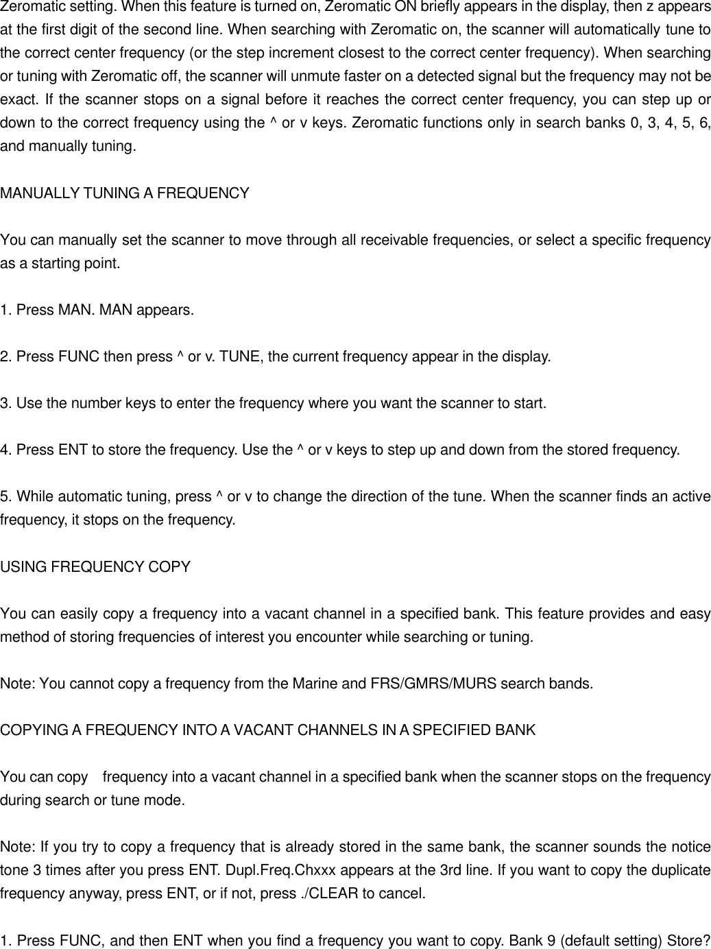 Zeromatic setting. When this feature is turned on, Zeromatic ON briefly appears in the display, then z appears at the first digit of the second line. When searching with Zeromatic on, the scanner will automatically tune to the correct center frequency (or the step increment closest to the correct center frequency). When searching or tuning with Zeromatic off, the scanner will unmute faster on a detected signal but the frequency may not be exact. If the scanner stops on a signal before it reaches the correct center frequency, you can step up or down to the correct frequency using the ^ or v keys. Zeromatic functions only in search banks 0, 3, 4, 5, 6, and manually tuning.  MANUALLY TUNING A FREQUENCY  You can manually set the scanner to move through all receivable frequencies, or select a specific frequency as a starting point.  1. Press MAN. MAN appears.  2. Press FUNC then press ^ or v. TUNE, the current frequency appear in the display.  3. Use the number keys to enter the frequency where you want the scanner to start.  4. Press ENT to store the frequency. Use the ^ or v keys to step up and down from the stored frequency.  5. While automatic tuning, press ^ or v to change the direction of the tune. When the scanner finds an active frequency, it stops on the frequency.  USING FREQUENCY COPY  You can easily copy a frequency into a vacant channel in a specified bank. This feature provides and easy method of storing frequencies of interest you encounter while searching or tuning.  Note: You cannot copy a frequency from the Marine and FRS/GMRS/MURS search bands.  COPYING A FREQUENCY INTO A VACANT CHANNELS IN A SPECIFIED BANK  You can copy  frequency into a vacant channel in a specified bank when the scanner stops on the frequency during search or tune mode.  Note: If you try to copy a frequency that is already stored in the same bank, the scanner sounds the notice tone 3 times after you press ENT. Dupl.Freq.Chxxx appears at the 3rd line. If you want to copy the duplicate frequency anyway, press ENT, or if not, press ./CLEAR to cancel.  1. Press FUNC, and then ENT when you find a frequency you want to copy. Bank 9 (default setting) Store? 