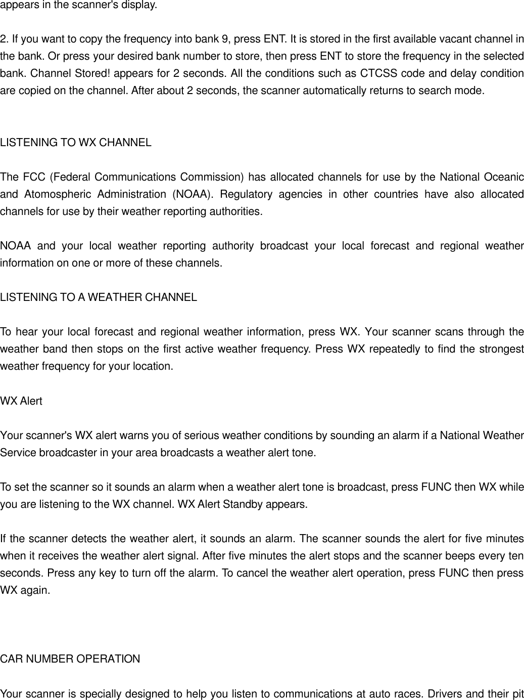 appears in the scanner's display.  2. If you want to copy the frequency into bank 9, press ENT. It is stored in the first available vacant channel in the bank. Or press your desired bank number to store, then press ENT to store the frequency in the selected bank. Channel Stored! appears for 2 seconds. All the conditions such as CTCSS code and delay condition are copied on the channel. After about 2 seconds, the scanner automatically returns to search mode.   LISTENING TO WX CHANNEL  The FCC (Federal Communications Commission) has allocated channels for use by the National Oceanic and Atomospheric Administration (NOAA). Regulatory agencies in other countries have also allocated channels for use by their weather reporting authorities.  NOAA and your local weather reporting authority broadcast your local forecast and regional weather information on one or more of these channels.  LISTENING TO A WEATHER CHANNEL  To hear your local forecast and regional weather information, press WX. Your scanner scans through the weather band then stops on the first active weather frequency. Press WX repeatedly to find the strongest weather frequency for your location.  WX Alert  Your scanner's WX alert warns you of serious weather conditions by sounding an alarm if a National Weather Service broadcaster in your area broadcasts a weather alert tone.  To set the scanner so it sounds an alarm when a weather alert tone is broadcast, press FUNC then WX while you are listening to the WX channel. WX Alert Standby appears.  If the scanner detects the weather alert, it sounds an alarm. The scanner sounds the alert for five minutes when it receives the weather alert signal. After five minutes the alert stops and the scanner beeps every ten seconds. Press any key to turn off the alarm. To cancel the weather alert operation, press FUNC then press WX again.    CAR NUMBER OPERATION  Your scanner is specially designed to help you listen to communications at auto races. Drivers and their pit 
