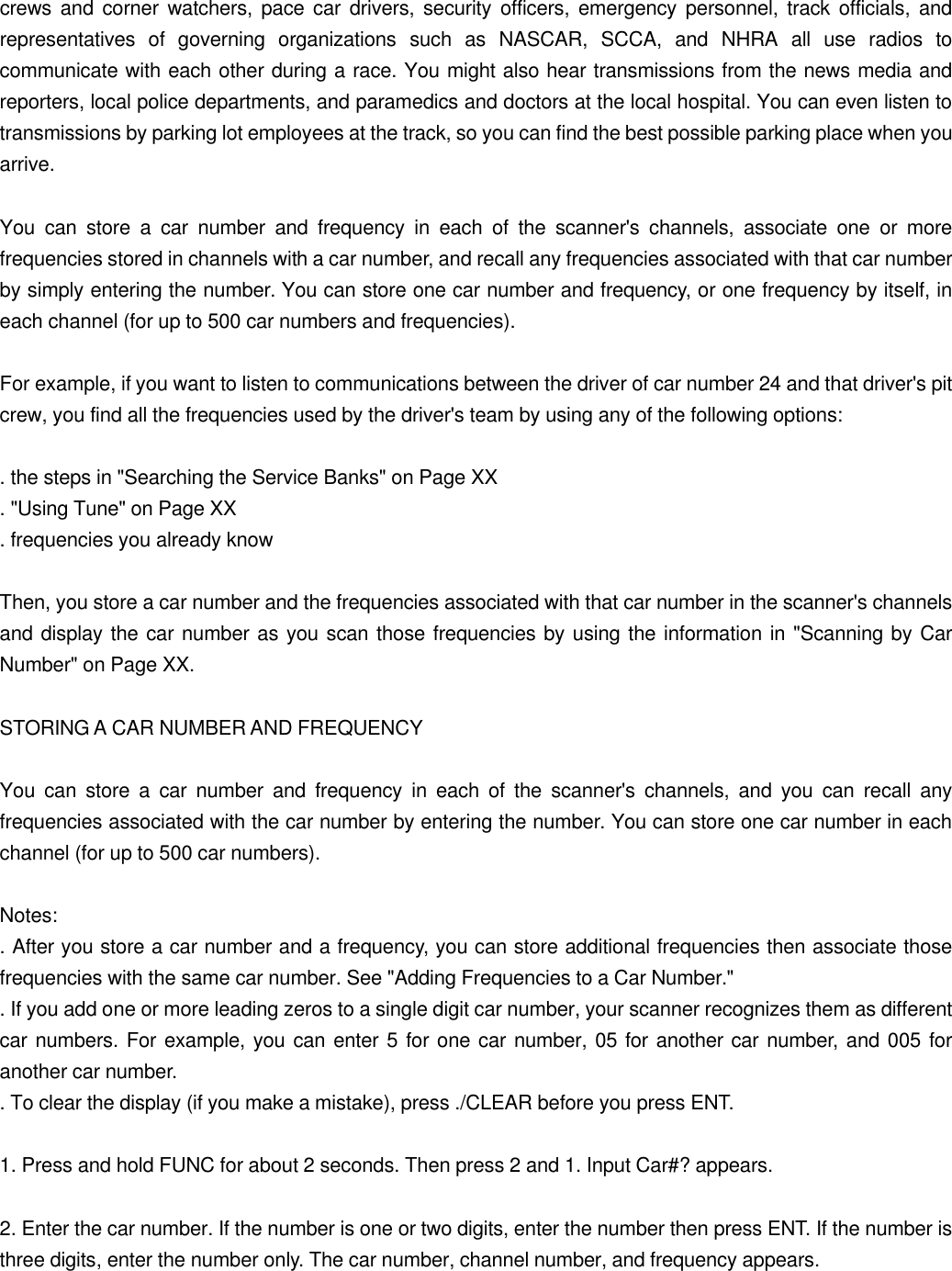 crews and corner watchers, pace car drivers, security officers, emergency personnel, track officials, and representatives of governing organizations such as NASCAR, SCCA, and NHRA all use radios to communicate with each other during a race. You might also hear transmissions from the news media and reporters, local police departments, and paramedics and doctors at the local hospital. You can even listen to transmissions by parking lot employees at the track, so you can find the best possible parking place when you arrive.  You can store a car number and frequency in each of the scanner's channels, associate one or more frequencies stored in channels with a car number, and recall any frequencies associated with that car number by simply entering the number. You can store one car number and frequency, or one frequency by itself, in each channel (for up to 500 car numbers and frequencies).  For example, if you want to listen to communications between the driver of car number 24 and that driver's pit crew, you find all the frequencies used by the driver's team by using any of the following options:  . the steps in "Searching the Service Banks" on Page XX . "Using Tune" on Page XX . frequencies you already know  Then, you store a car number and the frequencies associated with that car number in the scanner's channels and display the car number as you scan those frequencies by using the information in "Scanning by Car Number" on Page XX.  STORING A CAR NUMBER AND FREQUENCY  You can store a car number and frequency in each of the scanner's channels, and you can recall any frequencies associated with the car number by entering the number. You can store one car number in each channel (for up to 500 car numbers).  Notes: . After you store a car number and a frequency, you can store additional frequencies then associate those frequencies with the same car number. See "Adding Frequencies to a Car Number." . If you add one or more leading zeros to a single digit car number, your scanner recognizes them as different car numbers. For example, you can enter 5 for one car number, 05 for another car number, and 005 for another car number. . To clear the display (if you make a mistake), press ./CLEAR before you press ENT.  1. Press and hold FUNC for about 2 seconds. Then press 2 and 1. Input Car#? appears.  2. Enter the car number. If the number is one or two digits, enter the number then press ENT. If the number is three digits, enter the number only. The car number, channel number, and frequency appears. 