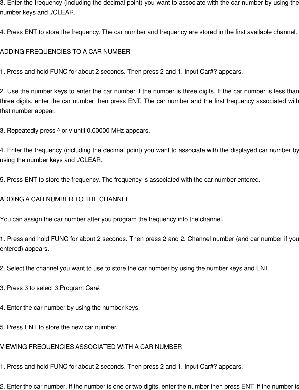  3. Enter the frequency (including the decimal point) you want to associate with the car number by using the number keys and ./CLEAR.  4. Press ENT to store the frequency. The car number and frequency are stored in the first available channel.  ADDING FREQUENCIES TO A CAR NUMBER  1. Press and hold FUNC for about 2 seconds. Then press 2 and 1. Input Car#? appears.  2. Use the number keys to enter the car number if the number is three digits. If the car number is less than three digits, enter the car number then press ENT. The car number and the first frequency associated with that number appear.  3. Repeatedly press ^ or v until 0.00000 MHz appears.  4. Enter the frequency (including the decimal point) you want to associate with the displayed car number by using the number keys and ./CLEAR.  5. Press ENT to store the frequency. The frequency is associated with the car number entered.  ADDING A CAR NUMBER TO THE CHANNEL  You can assign the car number after you program the frequency into the channel.  1. Press and hold FUNC for about 2 seconds. Then press 2 and 2. Channel number (and car number if you entered) appears.  2. Select the channel you want to use to store the car number by using the number keys and ENT.  3. Press 3 to select 3:Program Car#.  4. Enter the car number by using the number keys.  5. Press ENT to store the new car number.  VIEWING FREQUENCIES ASSOCIATED WITH A CAR NUMBER  1. Press and hold FUNC for about 2 seconds. Then press 2 and 1. Input Car#? appears.  2. Enter the car number. If the number is one or two digits, enter the number then press ENT. If the number is 