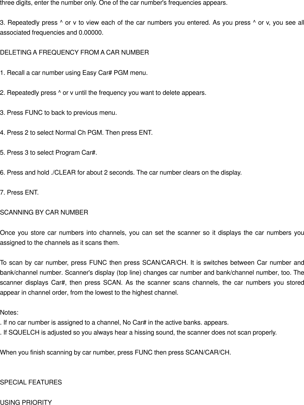 three digits, enter the number only. One of the car number's frequencies appears.  3. Repeatedly press ^ or v to view each of the car numbers you entered. As you press ^ or v, you see all associated frequencies and 0.00000.  DELETING A FREQUENCY FROM A CAR NUMBER  1. Recall a car number using Easy Car# PGM menu.  2. Repeatedly press ^ or v until the frequency you want to delete appears.  3. Press FUNC to back to previous menu.  4. Press 2 to select Normal Ch PGM. Then press ENT.  5. Press 3 to select Program Car#.  6. Press and hold ./CLEAR for about 2 seconds. The car number clears on the display.  7. Press ENT.  SCANNING BY CAR NUMBER  Once you store car numbers into channels, you can set the scanner so it displays the car numbers you assigned to the channels as it scans them.  To scan by car number, press FUNC then press SCAN/CAR/CH. It is switches between Car number and bank/channel number. Scanner's display (top line) changes car number and bank/channel number, too. The scanner displays Car#, then press SCAN. As the scanner scans channels, the car numbers you stored appear in channel order, from the lowest to the highest channel.  Notes: . If no car number is assigned to a channel, No Car# in the active banks. appears. . If SQUELCH is adjusted so you always hear a hissing sound, the scanner does not scan properly.  When you finish scanning by car number, press FUNC then press SCAN/CAR/CH.   SPECIAL FEATURES  USING PRIORITY 