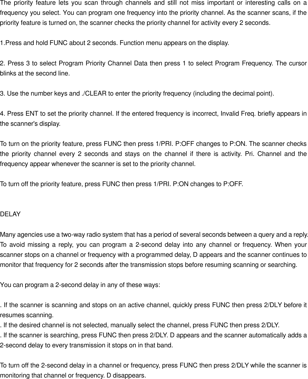 The priority feature lets you scan through channels and still not miss important or interesting calls on a frequency you select. You can program one frequency into the priority channel. As the scanner scans, if the priority feature is turned on, the scanner checks the priority channel for activity every 2 seconds.  1.Press and hold FUNC about 2 seconds. Function menu appears on the display.  2. Press 3 to select Program Priority Channel Data then press 1 to select Program Frequency. The cursor blinks at the second line.  3. Use the number keys and ./CLEAR to enter the priority frequency (including the decimal point).  4. Press ENT to set the priority channel. If the entered frequency is incorrect, Invalid Freq. briefly appears in the scanner's display.  To turn on the priority feature, press FUNC then press 1/PRI. P:OFF changes to P:ON. The scanner checks the priority channel every 2 seconds and stays on the channel if there is activity.  Pri. Channel and the frequency appear whenever the scanner is set to the priority channel.  To turn off the priority feature, press FUNC then press 1/PRI. P:ON changes to P:OFF.   DELAY  Many agencies use a two-way radio system that has a period of several seconds between a query and a reply. To avoid missing a reply, you can program a 2-second delay into any channel or frequency. When your scanner stops on a channel or frequency with a programmed delay, D appears and the scanner continues to monitor that frequency for 2 seconds after the transmission stops before resuming scanning or searching.  You can program a 2-second delay in any of these ways:  . If the scanner is scanning and stops on an active channel, quickly press FUNC then press 2/DLY before it resumes scanning. . If the desired channel is not selected, manually select the channel, press FUNC then press 2/DLY. . If the scanner is searching, press FUNC then press 2/DLY. D appears and the scanner automatically adds a 2-second delay to every transmission it stops on in that band.  To turn off the 2-second delay in a channel or frequency, press FUNC then press 2/DLY while the scanner is monitoring that channel or frequency. D disappears.   