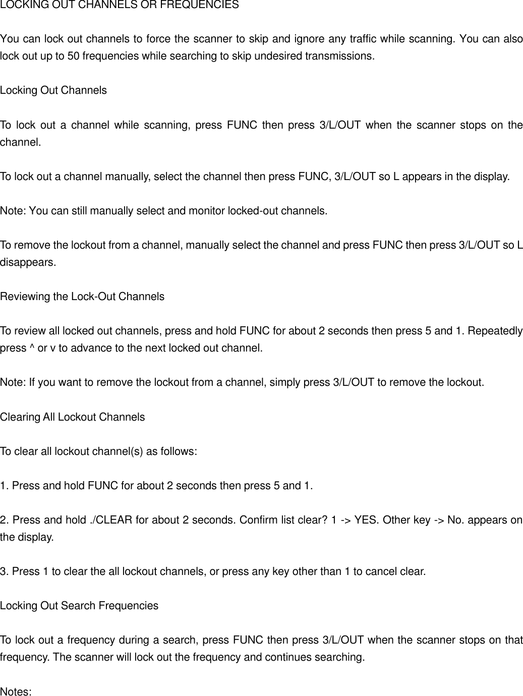 LOCKING OUT CHANNELS OR FREQUENCIES  You can lock out channels to force the scanner to skip and ignore any traffic while scanning. You can also lock out up to 50 frequencies while searching to skip undesired transmissions.  Locking Out Channels  To lock out a channel while scanning, press FUNC then press 3/L/OUT when the scanner stops on the channel.  To lock out a channel manually, select the channel then press FUNC, 3/L/OUT so L appears in the display.  Note: You can still manually select and monitor locked-out channels.  To remove the lockout from a channel, manually select the channel and press FUNC then press 3/L/OUT so L disappears.  Reviewing the Lock-Out Channels  To review all locked out channels, press and hold FUNC for about 2 seconds then press 5 and 1. Repeatedly press ^ or v to advance to the next locked out channel.  Note: If you want to remove the lockout from a channel, simply press 3/L/OUT to remove the lockout.  Clearing All Lockout Channels  To clear all lockout channel(s) as follows:  1. Press and hold FUNC for about 2 seconds then press 5 and 1.  2. Press and hold ./CLEAR for about 2 seconds. Confirm list clear? 1 -> YES. Other key -> No. appears on the display.  3. Press 1 to clear the all lockout channels, or press any key other than 1 to cancel clear.  Locking Out Search Frequencies  To lock out a frequency during a search, press FUNC then press 3/L/OUT when the scanner stops on that frequency. The scanner will lock out the frequency and continues searching.  Notes: 