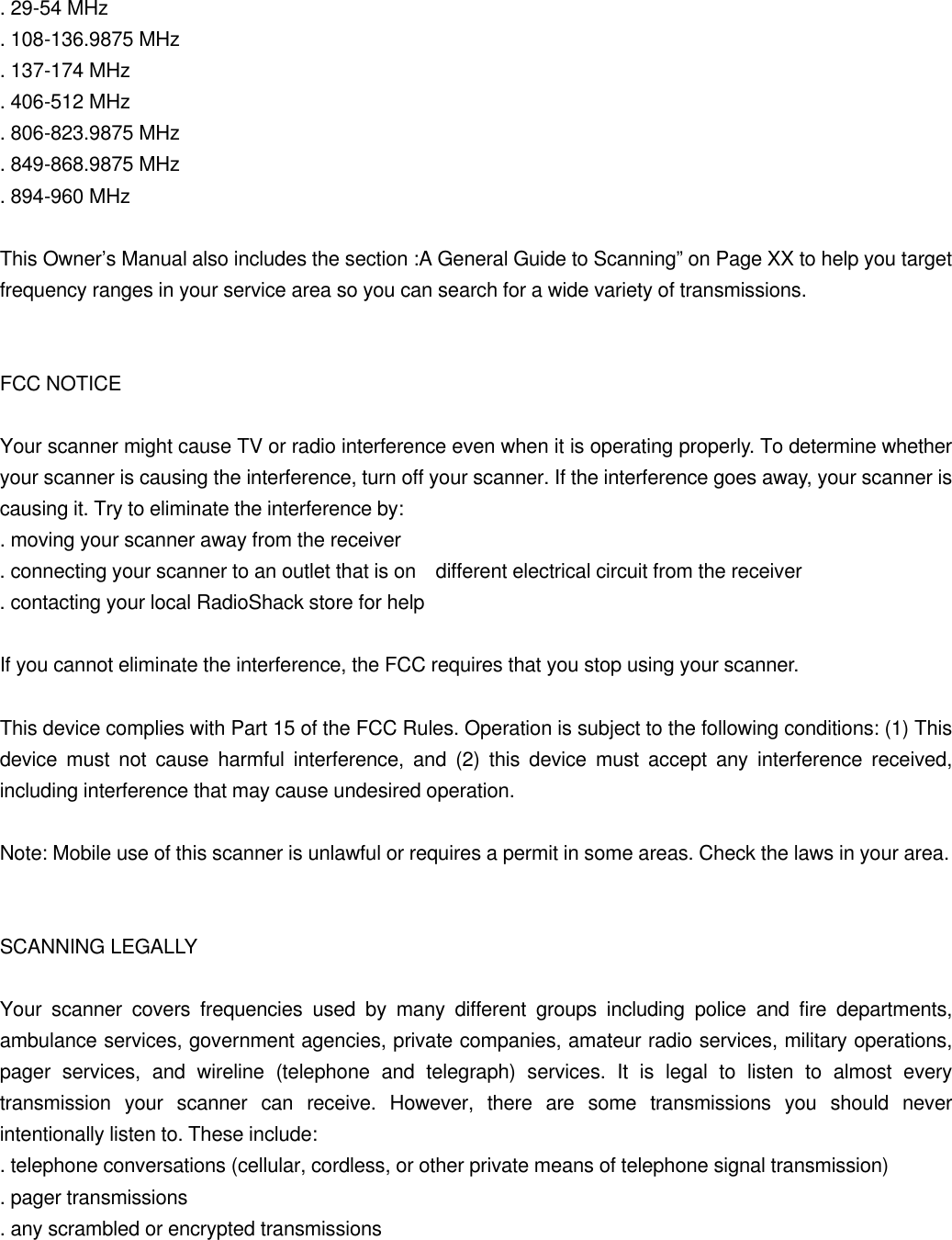  . 29-54 MHz . 108-136.9875 MHz . 137-174 MHz . 406-512 MHz . 806-823.9875 MHz . 849-868.9875 MHz . 894-960 MHz  This Owner&rsquo;s Manual also includes the section :A General Guide to Scanning&rdquo; on Page XX to help you target frequency ranges in your service area so you can search for a wide variety of transmissions.   FCC NOTICE  Your scanner might cause TV or radio interference even when it is operating properly. To determine whether your scanner is causing the interference, turn off your scanner. If the interference goes away, your scanner is causing it. Try to eliminate the interference by: . moving your scanner away from the receiver . connecting your scanner to an outlet that is on  different electrical circuit from the receiver . contacting your local RadioShack store for help  If you cannot eliminate the interference, the FCC requires that you stop using your scanner.  This device complies with Part 15 of the FCC Rules. Operation is subject to the following conditions: (1) This device must not cause harmful interference, and (2) this device must accept any interference received, including interference that may cause undesired operation.  Note: Mobile use of this scanner is unlawful or requires a permit in some areas. Check the laws in your area.   SCANNING LEGALLY  Your scanner covers frequencies used by many different groups including police and fire departments, ambulance services, government agencies, private companies, amateur radio services, military operations, pager services, and wireline (telephone and telegraph) services. It is legal to listen to almost every transmission your scanner can receive. However, there are some transmissions you should never intentionally listen to. These include: . telephone conversations (cellular, cordless, or other private means of telephone signal transmission) . pager transmissions . any scrambled or encrypted transmissions 