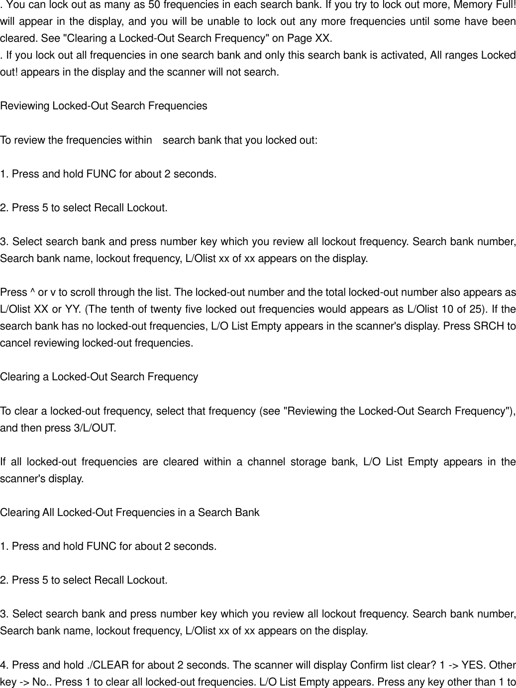 . You can lock out as many as 50 frequencies in each search bank. If you try to lock out more, Memory Full! will appear in the display, and you will be unable to lock out any more frequencies until some have been cleared. See "Clearing a Locked-Out Search Frequency" on Page XX. . If you lock out all frequencies in one search bank and only this search bank is activated, All ranges Locked out! appears in the display and the scanner will not search.  Reviewing Locked-Out Search Frequencies  To review the frequencies within  search bank that you locked out:  1. Press and hold FUNC for about 2 seconds.  2. Press 5 to select Recall Lockout.  3. Select search bank and press number key which you review all lockout frequency. Search bank number, Search bank name, lockout frequency, L/Olist xx of xx appears on the display.  Press ^ or v to scroll through the list. The locked-out number and the total locked-out number also appears as L/Olist XX or YY. (The tenth of twenty five locked out frequencies would appears as L/Olist 10 of 25). If the search bank has no locked-out frequencies, L/O List Empty appears in the scanner's display. Press SRCH to cancel reviewing locked-out frequencies.  Clearing a Locked-Out Search Frequency  To clear a locked-out frequency, select that frequency (see "Reviewing the Locked-Out Search Frequency"), and then press 3/L/OUT.  If all locked-out frequencies are cleared within a channel storage bank, L/O List Empty appears in the scanner's display.  Clearing All Locked-Out Frequencies in a Search Bank  1. Press and hold FUNC for about 2 seconds.  2. Press 5 to select Recall Lockout.  3. Select search bank and press number key which you review all lockout frequency. Search bank number, Search bank name, lockout frequency, L/Olist xx of xx appears on the display.  4. Press and hold ./CLEAR for about 2 seconds. The scanner will display Confirm list clear? 1 -> YES. Other key -> No.. Press 1 to clear all locked-out frequencies. L/O List Empty appears. Press any key other than 1 to 