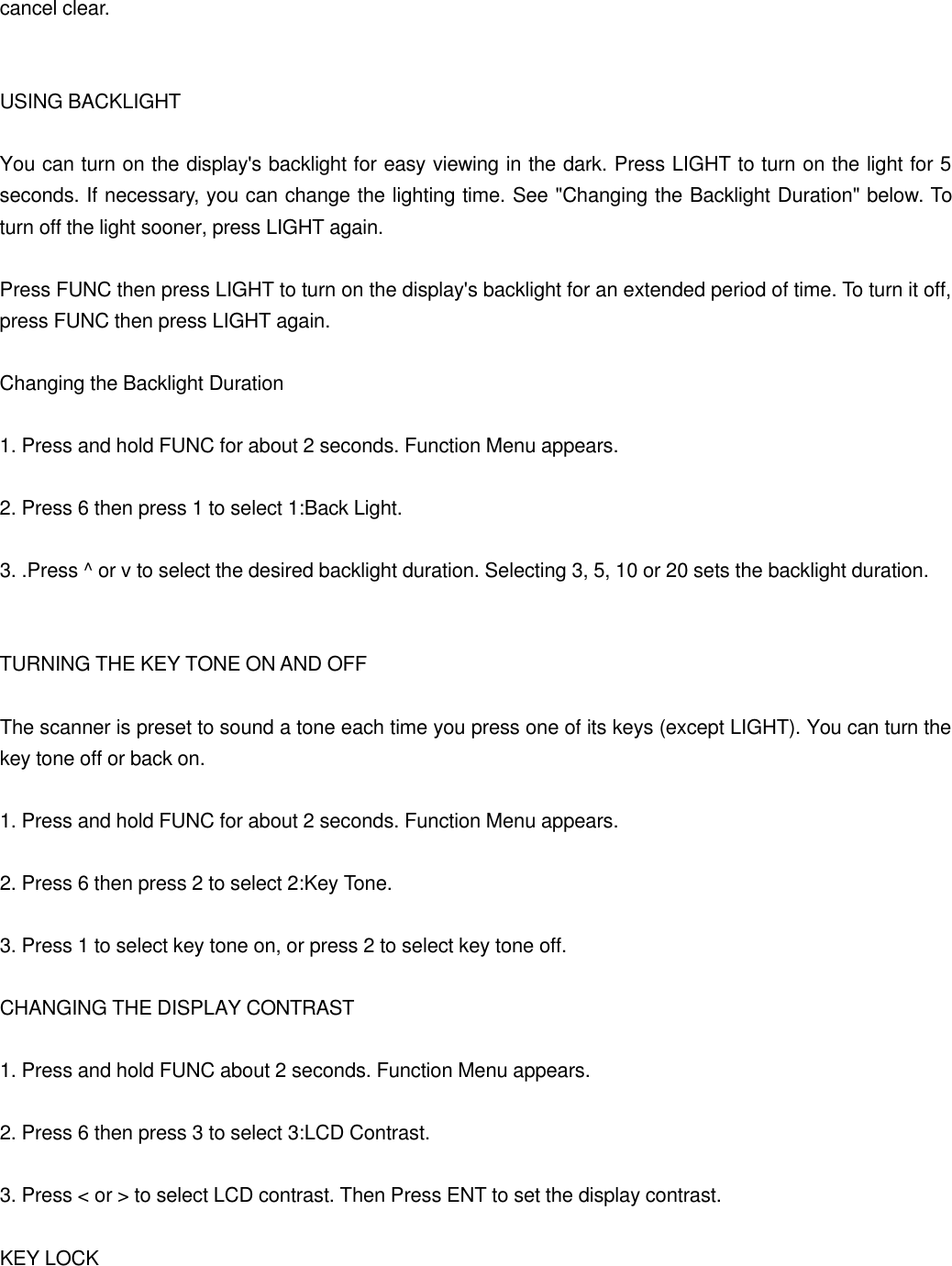 cancel clear.   USING BACKLIGHT  You can turn on the display's backlight for easy viewing in the dark. Press LIGHT to turn on the light for 5 seconds. If necessary, you can change the lighting time. See "Changing the Backlight Duration" below. To turn off the light sooner, press LIGHT again.  Press FUNC then press LIGHT to turn on the display's backlight for an extended period of time. To turn it off, press FUNC then press LIGHT again.  Changing the Backlight Duration  1. Press and hold FUNC for about 2 seconds. Function Menu appears.  2. Press 6 then press 1 to select 1:Back Light.  3. .Press ^ or v to select the desired backlight duration. Selecting 3, 5, 10 or 20 sets the backlight duration.   TURNING THE KEY TONE ON AND OFF  The scanner is preset to sound a tone each time you press one of its keys (except LIGHT). You can turn the key tone off or back on.  1. Press and hold FUNC for about 2 seconds. Function Menu appears.  2. Press 6 then press 2 to select 2:Key Tone.  3. Press 1 to select key tone on, or press 2 to select key tone off.  CHANGING THE DISPLAY CONTRAST  1. Press and hold FUNC about 2 seconds. Function Menu appears.  2. Press 6 then press 3 to select 3:LCD Contrast.  3. Press < or > to select LCD contrast. Then Press ENT to set the display contrast.  KEY LOCK 