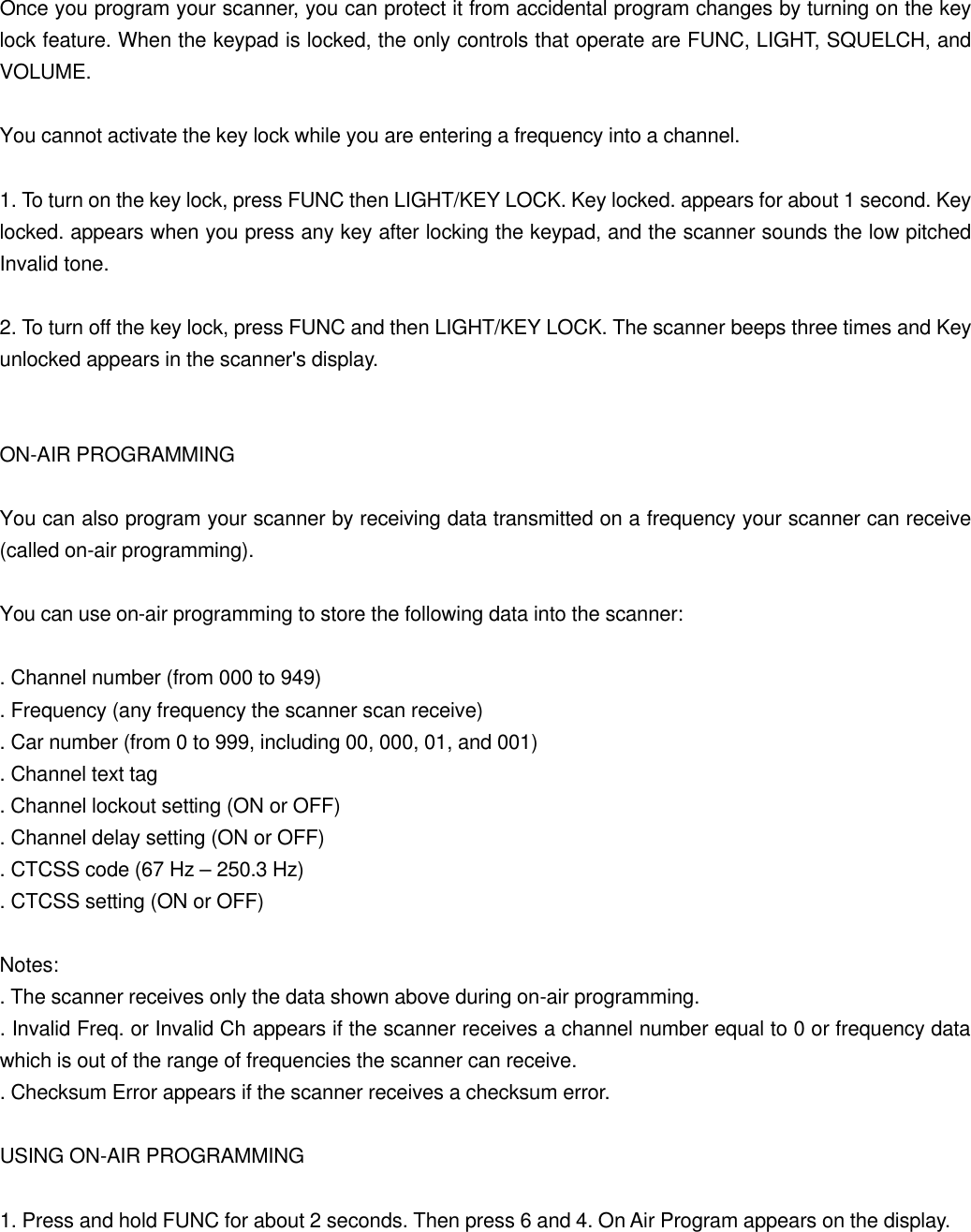  Once you program your scanner, you can protect it from accidental program changes by turning on the key lock feature. When the keypad is locked, the only controls that operate are FUNC, LIGHT, SQUELCH, and VOLUME.  You cannot activate the key lock while you are entering a frequency into a channel.  1. To turn on the key lock, press FUNC then LIGHT/KEY LOCK. Key locked. appears for about 1 second. Key locked. appears when you press any key after locking the keypad, and the scanner sounds the low pitched Invalid tone.  2. To turn off the key lock, press FUNC and then LIGHT/KEY LOCK. The scanner beeps three times and Key unlocked appears in the scanner's display.   ON-AIR PROGRAMMING  You can also program your scanner by receiving data transmitted on a frequency your scanner can receive (called on-air programming).  You can use on-air programming to store the following data into the scanner:  . Channel number (from 000 to 949) . Frequency (any frequency the scanner scan receive) . Car number (from 0 to 999, including 00, 000, 01, and 001) . Channel text tag . Channel lockout setting (ON or OFF) . Channel delay setting (ON or OFF) . CTCSS code (67 Hz &ndash; 250.3 Hz) . CTCSS setting (ON or OFF)  Notes: . The scanner receives only the data shown above during on-air programming. . Invalid Freq. or Invalid Ch appears if the scanner receives a channel number equal to 0 or frequency data which is out of the range of frequencies the scanner can receive. . Checksum Error appears if the scanner receives a checksum error.  USING ON-AIR PROGRAMMING  1. Press and hold FUNC for about 2 seconds. Then press 6 and 4. On Air Program appears on the display.  