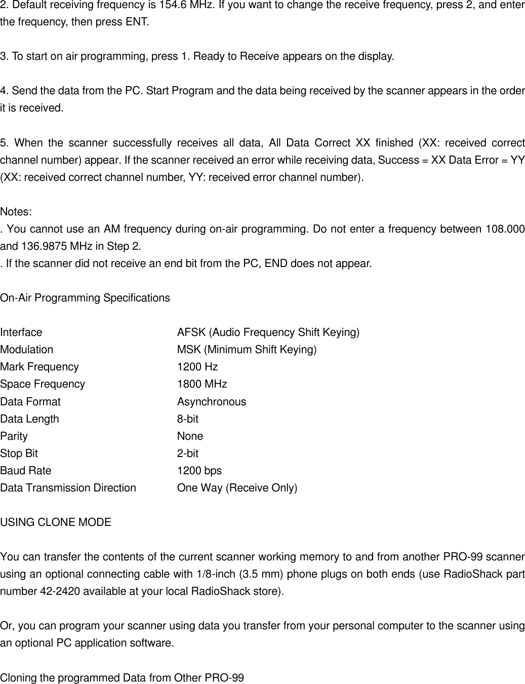 2. Default receiving frequency is 154.6 MHz. If you want to change the receive frequency, press 2, and enter the frequency, then press ENT.  3. To start on air programming, press 1. Ready to Receive appears on the display.  4. Send the data from the PC. Start Program and the data being received by the scanner appears in the order it is received.  5. When the scanner successfully receives all data, All Data Correct XX finished (XX: received correct channel number) appear. If the scanner received an error while receiving data, Success = XX Data Error = YY (XX: received correct channel number, YY: received error channel number).  Notes: . You cannot use an AM frequency during on-air programming. Do not enter a frequency between 108.000 and 136.9875 MHz in Step 2. . If the scanner did not receive an end bit from the PC, END does not appear.  On-Air Programming Specifications  Interface    AFSK (Audio Frequency Shift Keying) Modulation   MSK (Minimum Shift Keying) Mark Frequency   1200 Hz Space Frequency   1800 MHz Data Format   Asynchronous Data Length   8-bit Parity    None Stop Bit    2-bit Baud Rate   1200 bps Data Transmission Direction One Way (Receive Only)  USING CLONE MODE  You can transfer the contents of the current scanner working memory to and from another PRO-99 scanner using an optional connecting cable with 1/8-inch (3.5 mm) phone plugs on both ends (use RadioShack part number 42-2420 available at your local RadioShack store).  Or, you can program your scanner using data you transfer from your personal computer to the scanner using an optional PC application software.  Cloning the programmed Data from Other PRO-99  