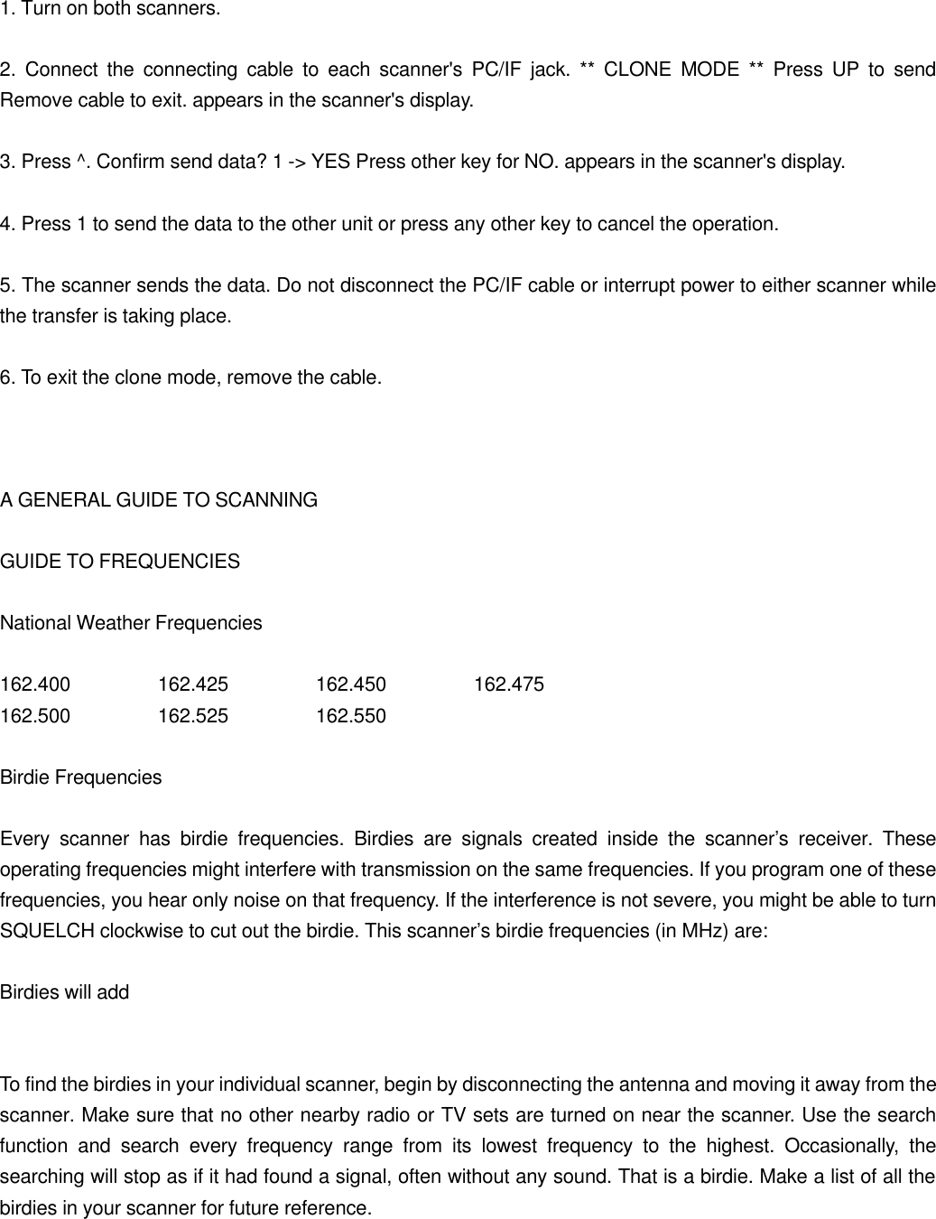 1. Turn on both scanners.  2. Connect the connecting cable to each scanner's PC/IF jack. ** CLONE MODE ** Press UP to send Remove cable to exit. appears in the scanner's display.  3. Press ^. Confirm send data? 1 -> YES Press other key for NO. appears in the scanner's display.  4. Press 1 to send the data to the other unit or press any other key to cancel the operation.  5. The scanner sends the data. Do not disconnect the PC/IF cable or interrupt power to either scanner while the transfer is taking place.  6. To exit the clone mode, remove the cable.    A GENERAL GUIDE TO SCANNING  GUIDE TO FREQUENCIES  National Weather Frequencies  162.400   162.425   162.450    162.475 162.500   162.525   162.550  Birdie Frequencies  Every scanner has birdie frequencies. Birdies are signals created inside the scanner&rsquo;s receiver. These operating frequencies might interfere with transmission on the same frequencies. If you program one of these frequencies, you hear only noise on that frequency. If the interference is not severe, you might be able to turn SQUELCH clockwise to cut out the birdie. This scanner&rsquo;s birdie frequencies (in MHz) are:  Birdies will add   To find the birdies in your individual scanner, begin by disconnecting the antenna and moving it away from the scanner. Make sure that no other nearby radio or TV sets are turned on near the scanner. Use the search function and search every frequency range from its lowest frequency to the highest. Occasionally, the searching will stop as if it had found a signal, often without any sound. That is a birdie. Make a list of all the birdies in your scanner for future reference.  