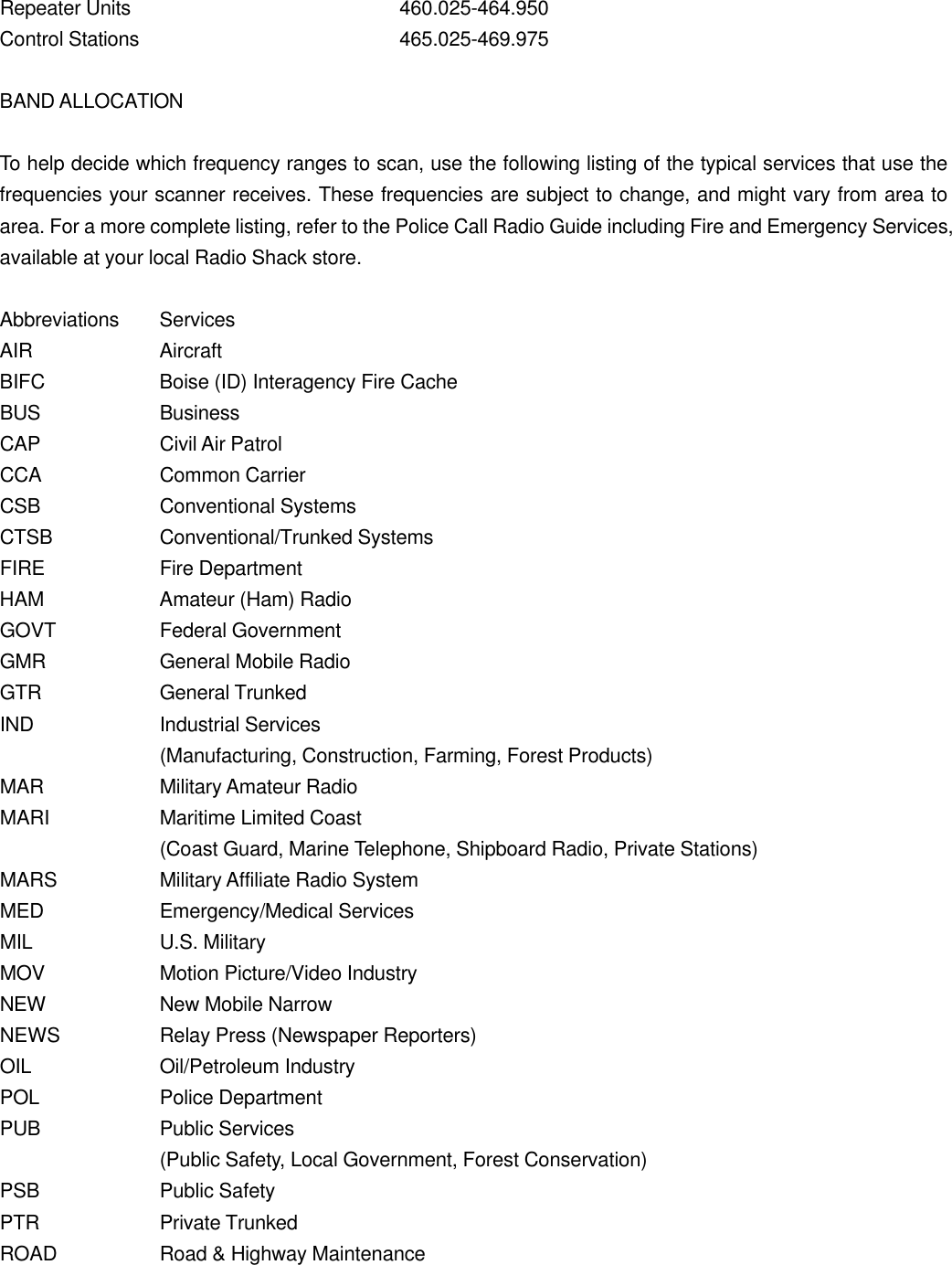 Repeater Units    460.025-464.950 Control Stations    465.025-469.975  BAND ALLOCATION  To help decide which frequency ranges to scan, use the following listing of the typical services that use the frequencies your scanner receives. These frequencies are subject to change, and might vary from area to area. For a more complete listing, refer to the Police Call Radio Guide including Fire and Emergency Services, available at your local Radio Shack store.  Abbreviations Services AIR    Aircraft BIFC    Boise (ID) Interagency Fire Cache BUS    Business CAP    Civil Air Patrol CCA    Common Carrier CSB    Conventional Systems CTSB    Conventional/Trunked Systems FIRE    Fire Department HAM    Amateur (Ham) Radio GOVT    Federal Government GMR    General Mobile Radio GTR    General Trunked IND    Industrial Services (Manufacturing, Construction, Farming, Forest Products) MAR    Military Amateur Radio MARI    Maritime Limited Coast   (Coast Guard, Marine Telephone, Shipboard Radio, Private Stations) MARS    Military Affiliate Radio System MED    Emergency/Medical Services MIL    U.S. Military MOV    Motion Picture/Video Industry NEW    New Mobile Narrow NEWS    Relay Press (Newspaper Reporters) OIL    Oil/Petroleum Industry POL    Police Department PUB    Public Services (Public Safety, Local Government, Forest Conservation) PSB    Public Safety PTR    Private Trunked ROAD    Road &amp; Highway Maintenance 