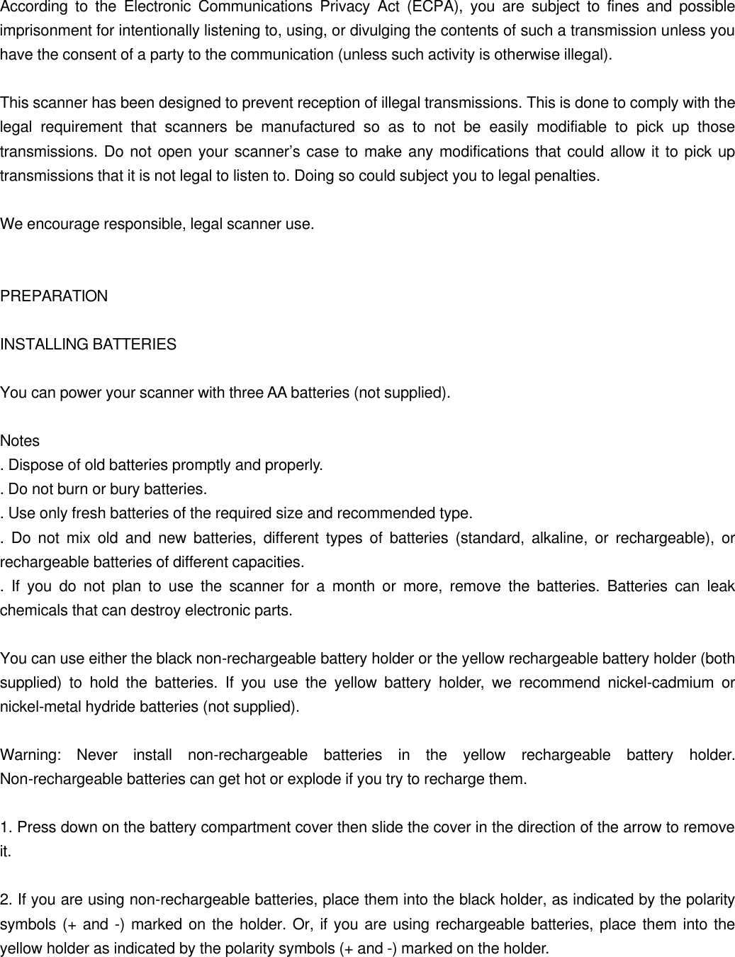  According to the Electronic Communications Privacy Act (ECPA), you are subject to fines and possible imprisonment for intentionally listening to, using, or divulging the contents of such a transmission unless you have the consent of a party to the communication (unless such activity is otherwise illegal).  This scanner has been designed to prevent reception of illegal transmissions. This is done to comply with the legal requirement that scanners be manufactured so as to not be easily modifiable to pick up those transmissions. Do not open your scanner&rsquo;s case to make any modifications that could allow it to pick up transmissions that it is not legal to listen to. Doing so could subject you to legal penalties.  We encourage responsible, legal scanner use.   PREPARATION  INSTALLING BATTERIES  You can power your scanner with three AA batteries (not supplied).  Notes . Dispose of old batteries promptly and properly. . Do not burn or bury batteries. . Use only fresh batteries of the required size and recommended type. . Do not mix old and new batteries, different types of batteries (standard, alkaline, or rechargeable), or rechargeable batteries of different capacities. . If you do not plan to use the scanner for a month or more, remove the batteries. Batteries can leak chemicals that can destroy electronic parts.  You can use either the black non-rechargeable battery holder or the yellow rechargeable battery holder (both supplied) to hold the batteries. If you use the yellow battery holder, we recommend nickel-cadmium or nickel-metal hydride batteries (not supplied).  Warning: Never install non-rechargeable batteries in the yellow rechargeable battery holder. Non-rechargeable batteries can get hot or explode if you try to recharge them.  1. Press down on the battery compartment cover then slide the cover in the direction of the arrow to remove it.  2. If you are using non-rechargeable batteries, place them into the black holder, as indicated by the polarity symbols (+ and -) marked on the holder. Or, if you are using rechargeable batteries, place them into the yellow holder as indicated by the polarity symbols (+ and -) marked on the holder. 