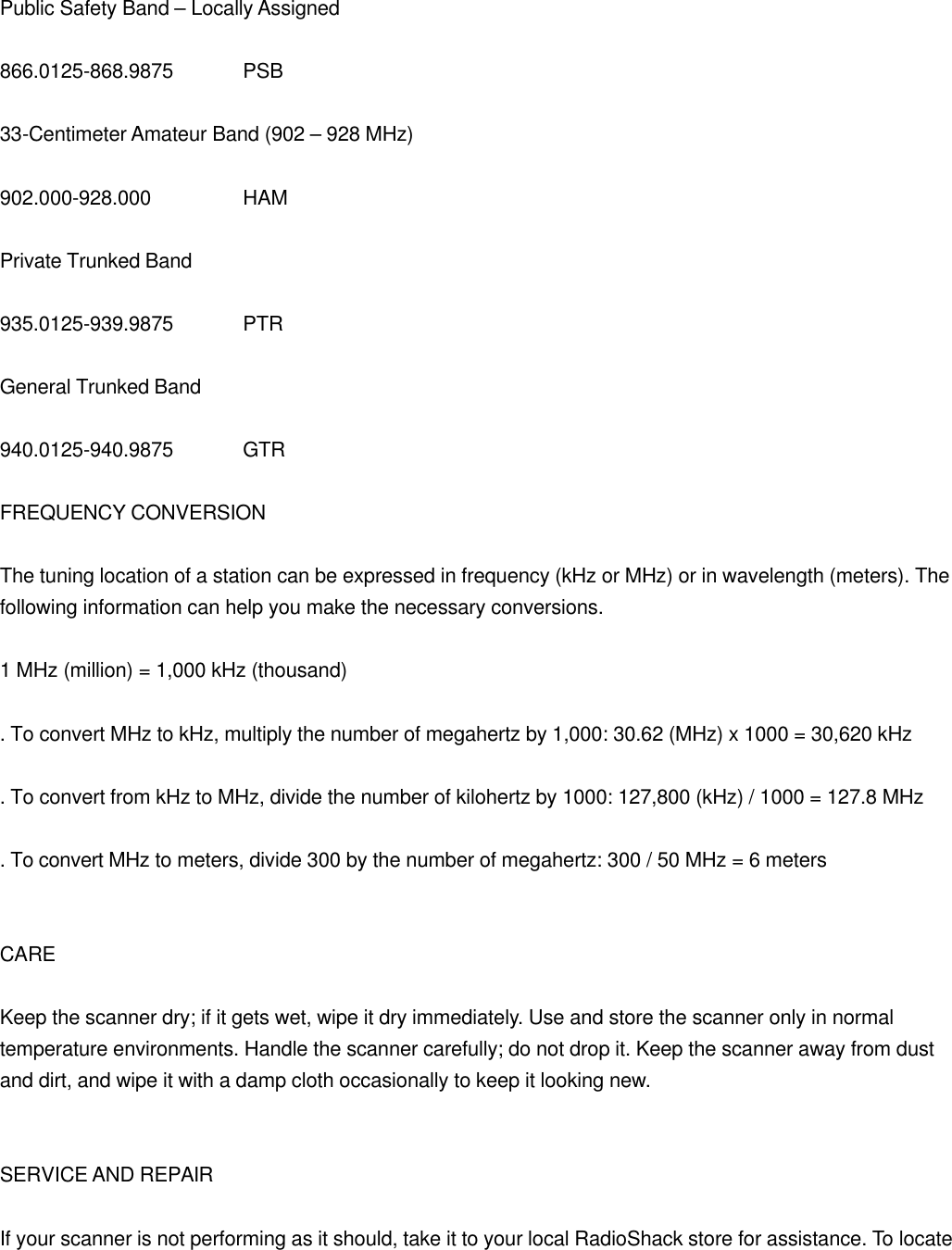  Public Safety Band &ndash; Locally Assigned  866.0125-868.9875 PSB  33-Centimeter Amateur Band (902 &ndash; 928 MHz)  902.000-928.000    HAM  Private Trunked Band  935.0125-939.9875 PTR  General Trunked Band  940.0125-940.9875 GTR  FREQUENCY CONVERSION  The tuning location of a station can be expressed in frequency (kHz or MHz) or in wavelength (meters). The following information can help you make the necessary conversions.  1 MHz (million) = 1,000 kHz (thousand)  . To convert MHz to kHz, multiply the number of megahertz by 1,000: 30.62 (MHz) x 1000 = 30,620 kHz  . To convert from kHz to MHz, divide the number of kilohertz by 1000: 127,800 (kHz) / 1000 = 127.8 MHz  . To convert MHz to meters, divide 300 by the number of megahertz: 300 / 50 MHz = 6 meters   CARE  Keep the scanner dry; if it gets wet, wipe it dry immediately. Use and store the scanner only in normal temperature environments. Handle the scanner carefully; do not drop it. Keep the scanner away from dust and dirt, and wipe it with a damp cloth occasionally to keep it looking new.   SERVICE AND REPAIR  If your scanner is not performing as it should, take it to your local RadioShack store for assistance. To locate 